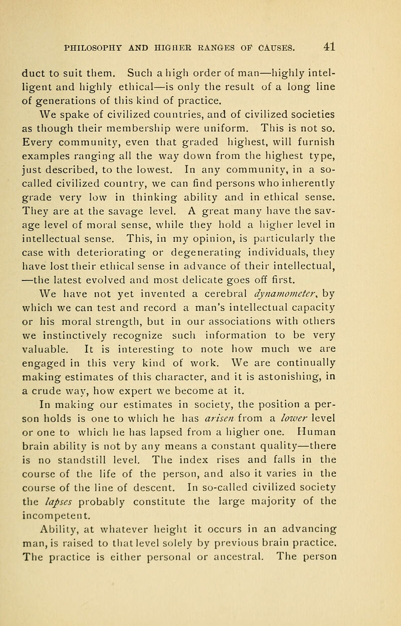 duct to suit them. Such a high order of man—highly intel- ligent and highly ethical—is only the result of a long line of generations of this kind of practice. We spake of civilized countries, and of civilized societies as though their membership were uniform. This is not so. Every community, even that graded highest, will furnish examples ranging all the way down from the highest type, just described, to the lowest. In any community, in a so- called civilized country, we can find persons who inherently grade very low in thinking ability and in ethical sense. They are at the savage level. A great many have the sav- age level of moral sense, while they hold a higher level in intellectual sense. This, in my opinion, is particularly the case with deteriorating or degenerating individuals, they have lost their ethical sense in advance of their intellectual, —the latest evolved and most delicate goes off first. We have not yet invented a cerebral dynamometer, by which we can test and record a man's intellectual capacity or his moral strength, but in our associations with others we instinctively recognize such information to be very valuable. It is interesting to note how much we are engaged in this very kind of work. We are continually making estimates of this character, and it is astonishing, in a crude way, how expert we become at it. In making our estimates in society, the position a per- son holds is one to which he has arisen from a lower level or one to whicli he has lapsed from a higher one. Human brain ability is not by any means a constant quality—there is no standstill level. The index rises and falls in the course of the life of the person, and also it varies in the course of the line of descent. In so-called civilized society the lapses probably constitute the large majority of the incompetent. Ability, at whatever height it occurs in an advancing man, is raised to tliat level solely by previous brain practice. The practice is either personal or ancestral. The person
