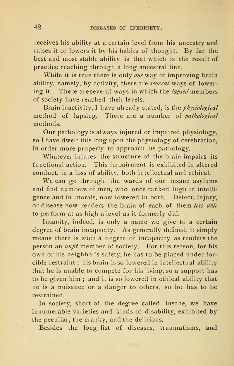 receives his ability at a certain level from his ancestry and raises it or lowers it by his habits of thouglit. By far the best and most stable ability is that which is the result of practice reaching through a long ancestral line. While it is true there is only one way of improving brain ability, namely, by activity, there are several ways of lower- ing it. There are several ways in which the /tz/x^^ members of society have reached their levels. Brain inactivity, I have already stated, is ihe^physiological method of lapsing. There are a number of pathological methods. Our pathology is always injured or impaired physiology, so I have dwelt this long upon the physiology of cerebration, in order more properly to approach its pathology. Whatever injures the structure of the brain impairs its functional action. Tliis impairment is exhibited in altered conduct, in a loss of ability, both intellectual and ethical. We can go tiirough the wards of our insane asylums and find numbers of men, who once ranked higii in intelli- gence and in morals, now lowered in both. Defect, injury, or disease now renders the brain of each of them less able to perform at as high a level as it formerly did. Insanity, indeed, is only a name we give to a certain degree of brain incapacity. As generally defined, it simply means there is such a degree of incapacity as renders the person an tinjit member of society. For this reason, for his own or his neighbor's safety, he has to be placed under for- cible restraint ; his brain is so lowered in intellectual ability that he is unable to compete for his living, so a support has to be given him ; and it is so lowered in ethical ability that he is a nuisance or a danger to others, so he has to be restrained. In society, short of the degree called insane, we have innumerable varieties and kinds of disability, exhibited by the peculiar, the cranky, and the delirious. Besides the long list of diseases, traumatisms, and