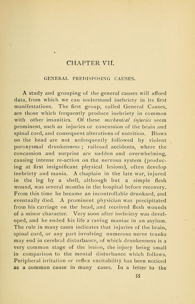 CHAPTER Vir. GENERAL PREDISPOSING CAUSES. A Study and grouping of the general causes will afford data, from which we can understand inebriety in its first manifestations. The first group, called General Causes, are those which frequently produce inebriety in common with other insanities. Of these vicchanical injuries seem prominent, such as injuries or concussion of the brain and spinal cord, and consequent alterations of nutrition. Blows on the head are not uiifrequently followed by violent paroxysmal drunkenness ; railroad accidents, where the concussion and surprise are sudden and overwhelming, causing intense re-action on the nervous system (produc- ing at first insignificant physical lesions), often develop inebriety and mania, A chaplain in the late war, injured in the leg by a shell, although but a simple flesh wound, was several months in the hospital before recovery. From this time he became an incontrollable drunkard, and eventually died. A prominent physician was precipitated from his carriage on the head, and received flesh wounds of a minor character. Very soon after inebriety was devel- oped, and he ended his life a raving maniac in an asylum. The rule in many cases indicates that injuries of the brain, spinal cord, or any part involving numerous nerve trunks may end in cerebral disturbance, of which drunkenness is a very common stage of the lesic^n, the injury being small in comparison to the mental disturbance which follows. Peripheral irritation or reflex excitability has been noticed as a common cause in many cases. In a letter to the