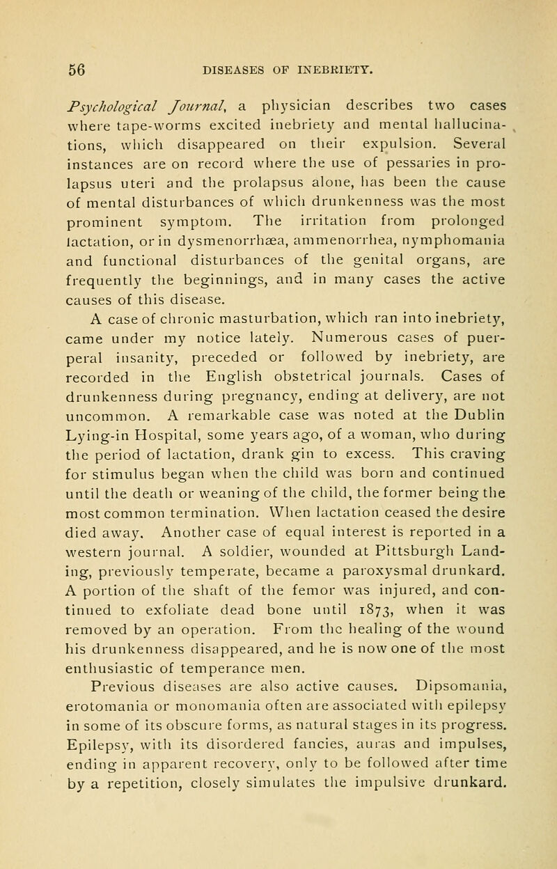 Psychological Joicrnal, a physician describes two cases where tape-worms excited inebriety and mental liallucina- tions, which disappeared on tlieir expulsion. Several instances are on recoid where the use of pessaries in pro- lapsus uteri and the prolapsus alone, has been the cause of mental disturbances of which drunkenness was the most prominent symptom. The irritation from prolonged lactation, or in dysmenorrhaea, ammenorrhea, nymphomania and functional disturbances of the genital organs, are frequently the beginnings, and in many cases the active causes of this disease. A case of chronic masturbation, which ran into inebriety, came under my notice lately. Numerous cases of puer- peral insanity, preceded or followed by inebriety, are recorded in the English obstetrical journals. Cases of drunkenness during pregnancy, ending at delivery, are not uncommon. A remarkable case was noted at the Dublin Lying-in Hospital, some years ago, of a woman, who during the period of lactation, drank gin to excess. This craving for stimulus began when the child was born and continued until the death or weaning of the child, the former being the most common termination. When lactation ceased the desire died away. Another case of equal interest is reported in a western journal. A soldier, wounded at Pittsburgh Land- ing, previously temperate, became a paroxysmal drunkard. A portion of the shaft of the femor was injured, and con- tinued to exfoliate dead bone until 1873, when it was removed by an operation. From the healing of the wound his drunkenness disappeared, and he is now one of the most enthusiastic of temperance men. Previous diseases are also active causes. Dipsomania, erotomania or monomania often are associated with epilepsy in some of its obscure forms, as natural stages in its progress. Epilepsy, with its disordered fancies, auras and impulses, ending in apparent recovery, only to be followed after time by a repetition, closely simulates the impulsive drunkard.