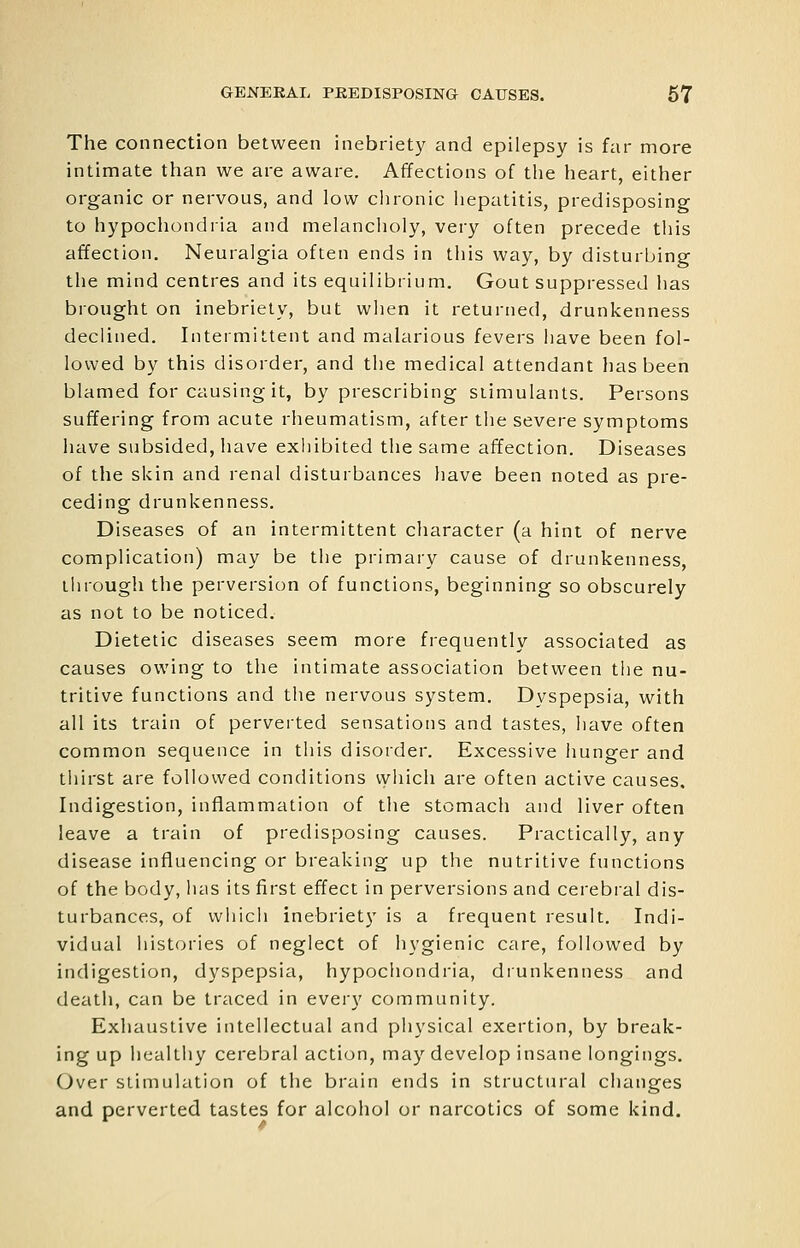 The connection between inebriety and epilepsy is far more intimate than we are aware. Affections of the heart, either organic or nervous, and low chronic hepatitis, predisposing to hypocliondria and melancholy, very often precede this affection. Neuralgia often ends in this way, by disturbing the mind centres and its equilibrium. Gout suppressed has brought on inebriety, but when it returned, drunkenness declined. Intermittent and malarious fevers have been fol- lowed by this disorder, and the medical attendant has been blamed for causing it, by prescribing stimulants. Persons suffering from acute rheumatism, after the severe symptoms have subsided, have exhibited the same affection. Diseases of the skin and renal disturbances have been noted as pre- ceding drunkenness. Diseases of an intermittent character (a hint of nerve complication) may be the primary cause of drunkenness, through the perversion of functions, beginning so obscurely as not to be noticed. Dietetic diseases seem more frequently associated as causes owing to the intimate association between the nu- tritive functions and the nervous system. Dyspepsia, with all its train of perverted sensations and tastes, have often common sequence in this disorder. Excessive hunger and thirst are followed conditions vyiiich are often active causes. Indigestion, inflammation of the stomach and liver often leave a train of predisposing causes. Practically, any disease influencing or breaking up the nutritive functions of the body, has its first effect in perversions and cerebral dis- turbances, of wliicii inebriety is a frequent result. Indi- vidual iiistories of neglect of hygienic care, followed by indigestion, dyspepsia, hypochondria, drunkenness and death, can be traced in every community. Exhaustive intellectual and physical exertion, by break- ing up healthy cerebral action, may develop insane longings. Over stimulation of the brain ends in structural changes and perverted tastes for alcohol or narcotics of some kind.