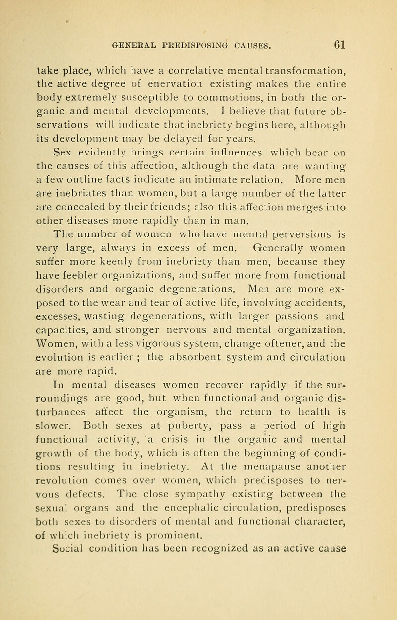 take place, which have a correlative mental transformation, the active degree of enervation existing makes the entire body extremely susceptible to commotions, in both the or- ganic and mental developments. I believe tliat future ob- servations will indicate tliat inebriety begins here, although its development may be delayed for years. Sex evidently brings certain influences which bear on the causes of this affection, although the data are wanting a few outline facts indicate an intimate relation. More men are inebriates tlian women, but a large number of the latter are concealed by their friends; also this affection merges into otiier diseases more rapidly than in man. The number of women who have mental perversions is very large, always in excess of men. Generally women suffer more keenly from inebriety than men, because they have feebler organizations, and suffer more from functional disorders and organic degenerations. Men are more ex- posed to the wear and tear of active life, involving accidents, excesses, wasting degenerations, witii larger passions and capacities, and stronger nervous and mental organization. Women, vvitli a less vigorous system, change oftener, and the evolution is earlier ; the absorbent system and circulation are more rapid. In mental diseases women recover rapidly if the sur- roundings are good, but when functional and organic dis- turbances affect tlie organism, the return to health is slower. Both sexes at puberty, pass a period of liigh functional activity, a crisis in the organic and mental growth of the body, wliich is often the beginning of condi- tions resulting in inebriety. At the menapause another revolution comes over women, which predisposes to ner- vous defects. The close sympathy existing between the sexual organs and the encephalic ciiculation, predisposes both sexes to disorders of mental and functional character, of wiiich inebriety is prominent. Social condition has been recognized as an active cause