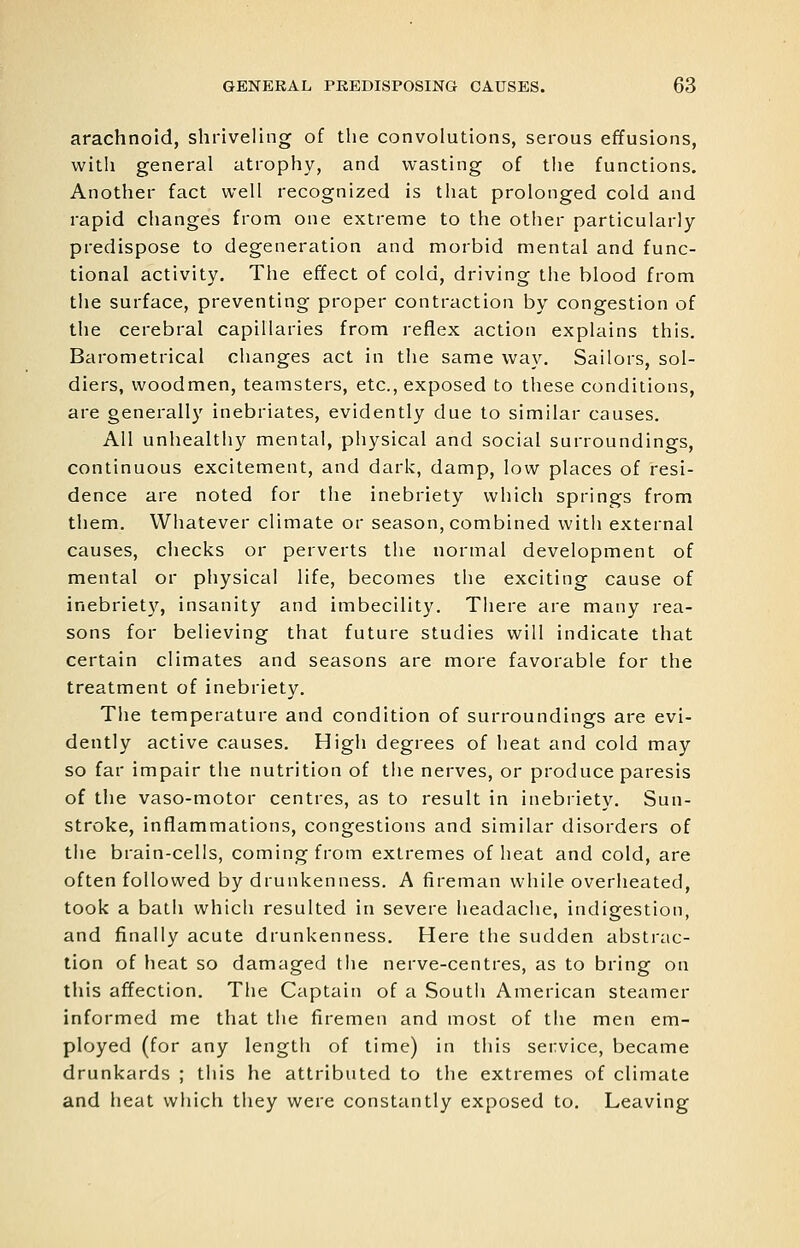 arachnoid, shriveling of the convolutions, serous effusions, with general atrophy, and wasting of the functions. Another fact well recognized is that prolonged cold and rapid changes from one extreme to the other particularly predispose to degeneration and morbid mental and func- tional activity. The effect of cold, driving the blood from the surface, preventing proper contraction by congestion of the cerebral capillaries from reflex action explains this. Barometrical changes act in the same way. Sailors, sol- diers, woodmen, teamsters, etc., exposed to these conditions, are generally inebriates, evidently due to similar causes. All unhealthy mental, physical and social surroundings, continuous excitement, and dark, damp, low places of resi- dence are noted for the inebriety which springs from them. Whatever climate or season, combined with external causes, checks or perverts the normal development of mental or physical life, becomes the exciting cause of inebriet}'^, insanity and imbecility. There are many rea- sons for believing that future studies will indicate that certain climates and seasons are more favorable for the treatment of inebriety. The temperature and condition of surroundings are evi- dently active causes. High degrees of heat and cold may so far impair the nutrition of the nerves, or produce paresis of the vaso-motor centres, as to result in inebriety. Sun- stroke, inflammations, congestions and similar disorders of the brain-cells, coming from extremes of heat and cold, are often followed by drunkenness. A fireman while overheated, took a bath which resulted in severe headache, indigestion, and finally acute drunkenness. Here the sudden abstrac- tion of heat so damaged the nerve-centres, as to bring on this affection. The Captain of a South American steamer informed me that the firemen and most of the men em- ployed (for any length of time) in this service, became drunkards ; this he attributed to tlie extremes of climate and heat which they were constantly exposed to. Leaving