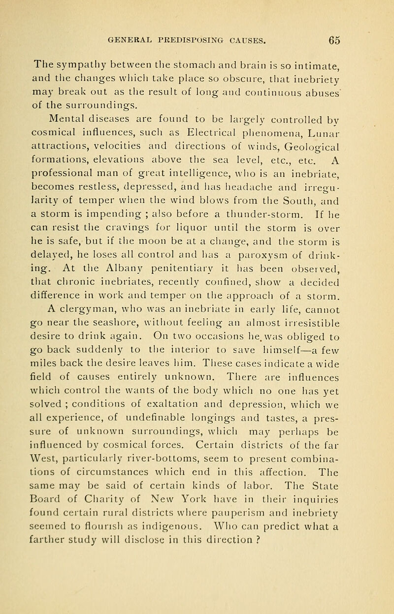 The sympatliy between the stomach and brain is so intimate, and tiie changes which take place so obscnie, tliat inebriety may brealv out as tlie result of long and continuous abuses of the surroundings. Mental diseases are found to be largely controlled bv cosmical influences, such as Electrical piienomena, Lunar attractions, velocities and directions of winds, Geoloo-ical formations, elevations above the sea level, etc., etc. A professional man of great intelligence, who is an inebriate, becomes restless, depressed, and has headache and irreo'u- larity of temper when the wind blows from the South, and a storm is impending ; also before a thunder-storm. If he can resist the cravings for liquor until the storm is over he is safe, but if the moon be at a change, and the storm is delayed, he loses all control and lias a paroxysm of drink- ing. At the Albany penitentiary it has been observed, that chronic inebriates, recently confined, show a decided difference in work and temper on the approach of a storm. A clergyman, who was an inebriate in early life, cannot go near the seashore, without feeling an almost irresistible desire to drink again. On two occasions he,was obliged to go back suddenly to the interior to save himself—a few miles back the desire leaves him. These cases indicate a wide field of causes entirely unknown. There are influences wliich control the wants of tiie body which no one has yet solved ; conditions of exaltation and depression, which we all experience, of undefinable longings and tastes, a pres- sure of unknown surroundings, which may perhaps be influenced by cosmical forces. Certain districts of the far West, particularly river-bottoms, seem to present combina- tions of circumstances which end in this affection. The same may be said of certain kinds of labor. The State Board of Charity of New York have in their inquiries found certain rural districts where pauperism and inebriety seemed to flourish as indigenous. Who can predict what a farther study will disclose in this direction ?