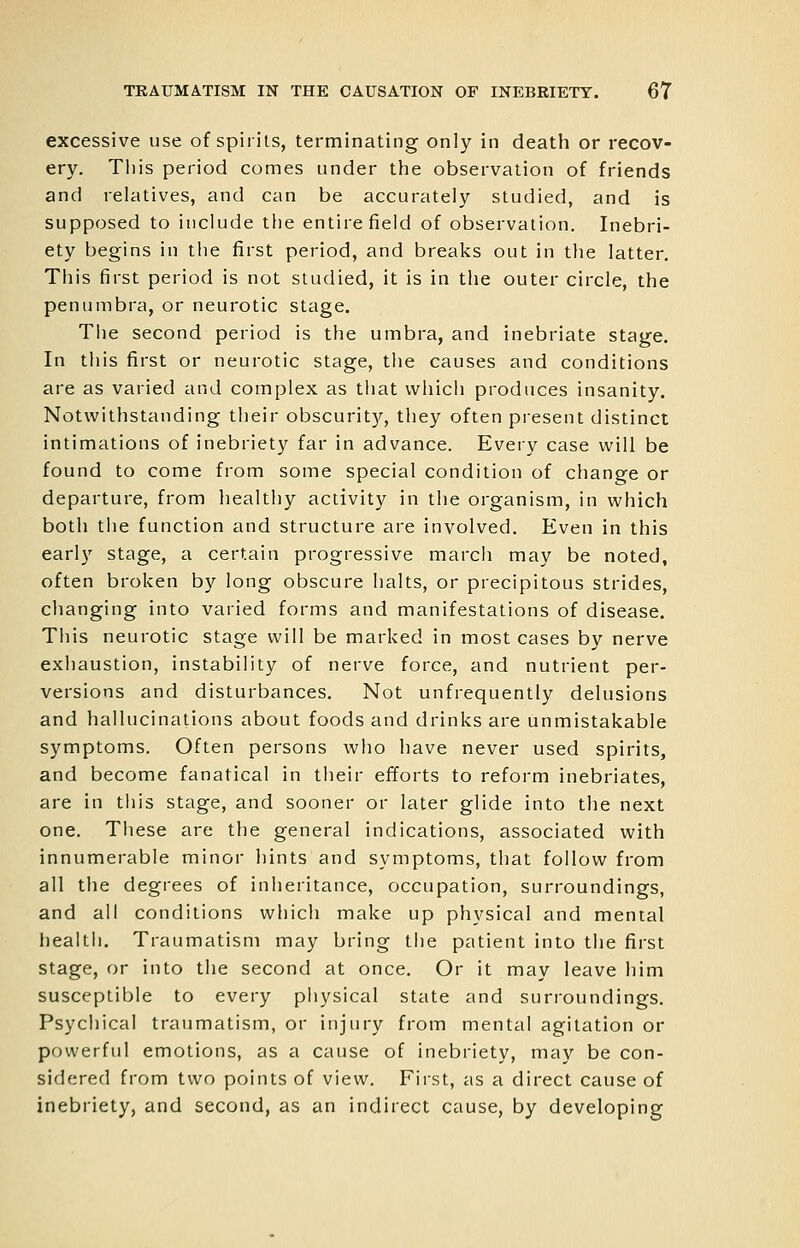 excessive use of spirits, terminating only in death or recov- ery. This period comes under the observation of friends and relatives, and can be accurately studied, and is supposed to include the entire field of observation. Inebri- ety begins in the first period, and breaks out in the latter. This first period is not studied, it is in the outer circle, the penumbra, or neurotic stage. The second period is the umbra, and inebriate stage. In this first or neurotic stage, the causes and conditions are as varied and complex as that which produces insanity. Notwithstanding their obscurity, they often present distinct intimations of inebriety far in advance. Every case will be found to come from some special condition of change or departure, from healthy activity in the organism, in which both the function and structure are involved. Even in this early stage, a certain progressive march may be noted, often broken by long obscure halts, or precipitous strides, changing into varied forms and manifestations of disease. This neurotic stage will be marked in most cases by nerve exhaustion, instability of nerve force, and nutrient per- versions and disturbances. Not unfrequently delusions and hallucinations about foods and drinks are unmistakable symptoms. Often persons who have never used spirits, and become fanatical in their efforts to reform inebriates, are in tliis stage, and sooner or later glide into the next one. Tliese are the general indications, associated with innumerable minor hints and symptoms, that follow from all the degrees of inheritance, occupation, surroundings, and all conditions which make up physical and mental health. Traumatism may bring the patient into the first stage, or into the second at once. Or it may leave him susceptible to every piiysical state and surroundings. Psychical traumatism, or injury from mental agitation or powerful emotions, as a cause of inebriety, may be con- sidered from two points of view. First, as a direct cause of inebriety, and second, as an indirect cause, by developing