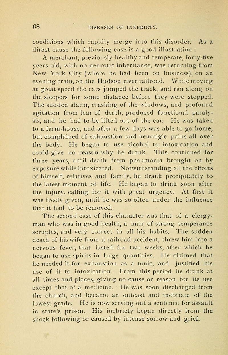 conditions which rapidly merge into tliis disorder. As a direct cause tlie following case is a good illustration : A merchant, previously healthy and temperate, forty-five years old, with no neurotic inheritance, was returning from New York City (wliere he had been on business), on an evening train, on tiie Hudson river railroad. Wiiile moving at great speed the cars jumped the track, and ran along on the sleepers for some distance before they were stopped. The sudden alarm, crashing of the windows, and profound agitation from fear of death, produced functional paraly- sis, and he had to be lifted out of the car. He was taken to a farm-house, and after a few days was able to go home, but complained of exhaustion and neuralgic pains all over the body. He began to use alcohol to intoxication and could give no reason why he drank. This continued for three years, until death from pneumonia brought on by exposure while intoxicated. Notwithstanding all the efforts of himself, relatives and family, he drank precipitately to the latest moment of life. He began to drink soon after the injury, calling for it with g'-eat urgency. At first it was freely given, until he was so often under the influence that it had to be removed. The second case of this character was that of a clergy- man who was in good health, a man of strong temperance scruples, and very correct in all his habits. The sudden death of his wife from a railroad accident, threw him into a nervous fever, that lasted for two weeks, after which he began to use spirits in large quantities. He claimed that he needed it for exhaustion as a tonic, and justified his use of it to intoxication. From this period he drank at all times and places, giving no cause or reason for its use except that of a medicine. He was soon discharged from the church, and became an outcast and inebriate of the lowest grade. He is now serving out a sentence for assault in state's prison. His inebriety began directly from the shock following or caused by intense sorrow and grief.