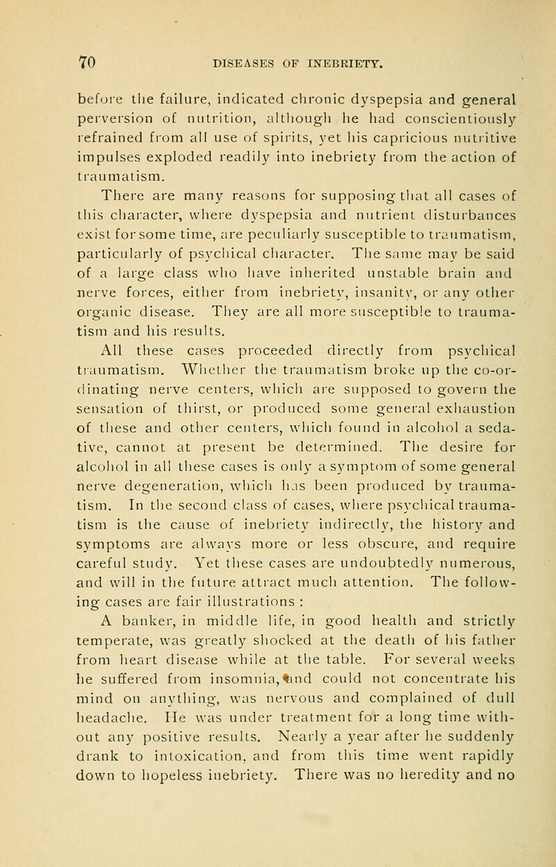 befoie the failure, indicated chronic dyspepsia and general perversion of nutrition, altliough he had conscientiously refrained fi'om all use of spirits, yet liis capricious nutritive impulses exploded readily into inebriet}' from tlie action of traumatism. There are many reasons for supposing that all cases of this character, where dyspepsia and nutrient disturbances exist for some time, are peculiarly susceptible to traumatism, particularly of psychical character. The same may be said of a large class who have inherited unstable brain and nerve forces, either from inebriety, insanity, or any other organic disease. They are all more susceptible to trauma- tism and his results. All these cases proceeded directly from psychical traumatism. Whether the traumatism broke up the co-or- dinating nerve centers, which are supposed to govern the sensation of thirst, or produced some general exhaustion of these and other centers, which found in alcohol a seda- tive, cannot at present be determined. The desire for alcohol in all these cases is only a symptom of some general nerve degeneration, which has been produced by trauma- tism. In the second class of cases, where psychical trauma- tism is the cause of inebriety indirectly, the histor}'' and symptoms are alwavs more or less obscure, and require careful study. Yet these cases are undoubtedly numerous, and will in the future attract much attention. The follow- ing cases are fair illustrations : A banker, in middle life, in good health and strictly temperate, W'as greatly shocked at the death of his father from heart disease while at the table. For several weeks lie suffered from insomnia,tind could not concentrate his mind on anything, was nervous and complained of dull headache. He was under treatment for a long time with- out any positive results. Nearly a 5'^ear after he suddenly drank to intoxication, and from this time went rapidly down to hopeless inebriety. There was no heredity and no