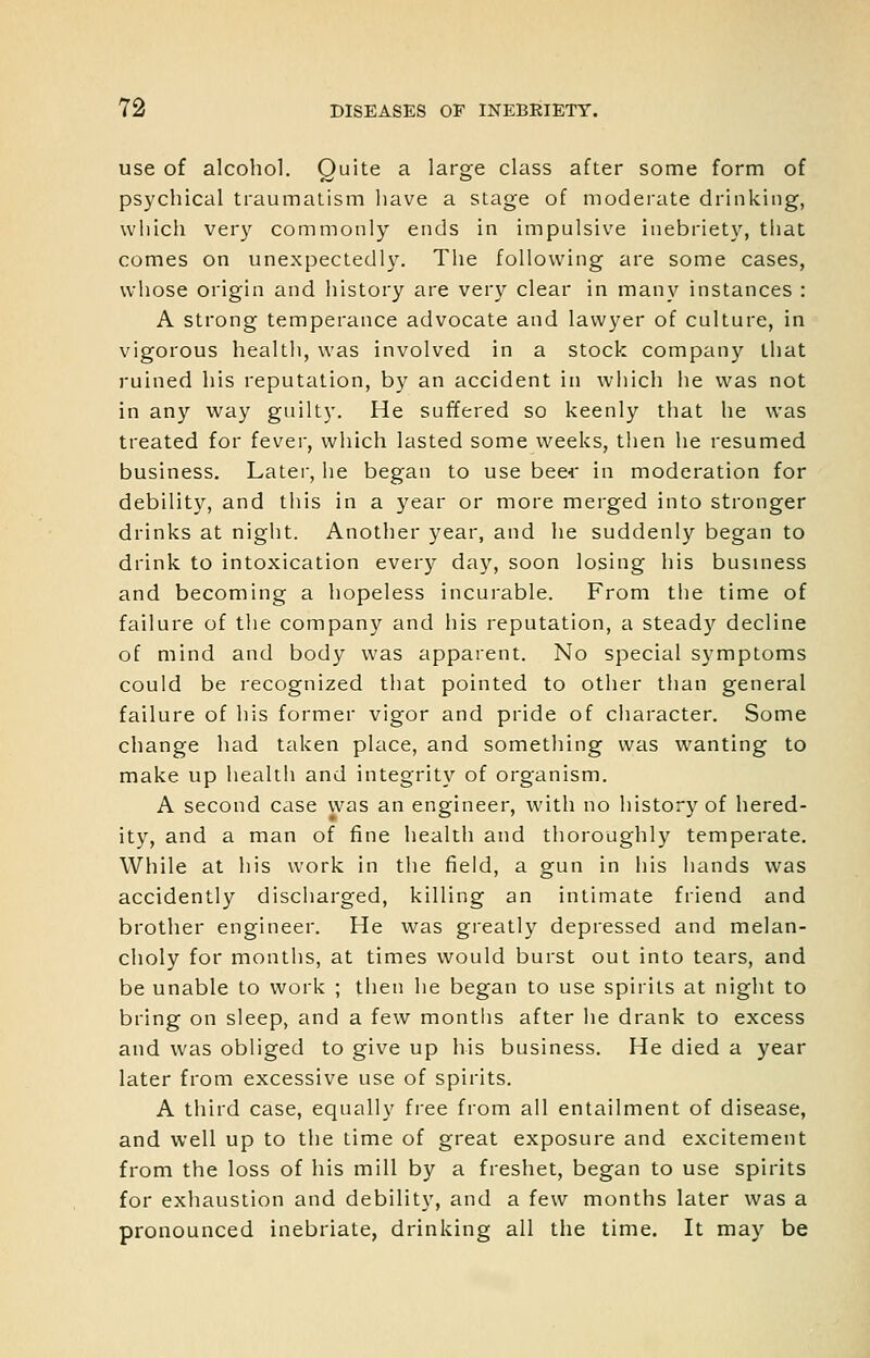 use of alcohol. Quite a large class after some form of psychical traumatism have a stage of moderate drinking, which very commonly ends in impulsive inebriety, that comes on unexpectedly. The following are some cases, whose origin and history are very clear in many instances : A strong temperance advocate and lawyer of culture, in vigorous health, was involved in a stock company that ruined his reputation, by an accident in which he was not in any way guilty. He suffered so keenly that he was treated for fever, which lasted some weeks, then he resumed business. Later, he began to use bee* in moderation for debility, and this in a year or more merged into stronger drinks at night. Another year, and he suddenly began to drink to intoxication every day, soon losing his business and becoming a hopeless incurable. From the time of failure of tlie company and his reputation, a steady decline of mind and body was apparent. No special symptoms could be recognized that pointed to other than general failure of his former vigor and pride of character. Some change had taken place, and something was wanting to make up health and integrity of organism. A second case was an engineer, with no history of hered- ity, and a man of fine health and thoroughly temperate. While at his work in the field, a gun in his hands w^as accidently discharged, killing an intimate friend and brother engineer. He was greatly depressed and melan- choly for months, at times would burst out into tears, and be unable to work ; then he began to use spirits at night to bring on sleep, and a few montiis after he drank to excess and was obliged to give up his business. He died a year later from excessive use of spirits. A third case, equally free from all entailment of disease, and well up to the time of great exposure and excitement from the loss of his mill by a freshet, began to use spirits for exhaustion and debility, and a few months later was a pronounced inebriate, drinking all the time. It may be