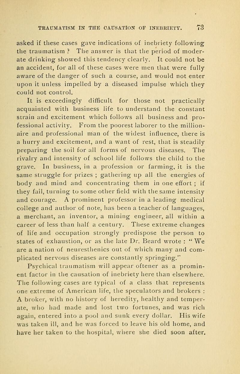 asked if these cases gave indications of inebriety following the traumatism ? The answer is that the period of moder- ate drinking showed this tendency clearl3\ It could not be an accident, for all of these cases were men that were fully aware of the danger of such a course, and would not enter upon it unless impelled by a diseased impulse which they could not control. It is exceedingly difificult for tliose not practically acquainted with business life to understand the constant strain and excitement which follows all business and pro- fessional activity. From the poorest laborer to the million- aire and professional man of the widest influence, there is a hurry and excitement, and a want of rest, that is steadily preparing the soil for all forms of nervous diseases. Tiie rivalry and intensity of school life follows the child to the grave. In business, in a profession or farming, it is the same struggle for prizes ; gathering up all the energies of body and mind and concentrating them in one effort ; if they fail, turning to some other field with the same intensity and courage. A prominent professor in a leading medical college and author of note, has been a teacher of languages, a mercliant, an inventor, a mining engineer, all within a career of less than half a century. These extreme changes of life and occupation strongly predispose the person to states of exhaustion, or as the late Dr. Beard wrote :  We are a nation of neurestlienics out of which many and com- plicated nervous diseases are constantly springing. Psycliical traumatism will appear oftener as a promin- ent factor in tiie causation of inebriety here than elsewhere. The following cases are typical of a class that represents one extreme of American life, tlie speculators and brokers : A broker, witli no history of heredity, healthy and temper- ate, who liad made and lost two fortunes, and was rich again, entered into a pool and sunk every dollar. His wife was taken ill, and he was forced to leave his old home, and have her taken to the hospital, wiiere she died soon after.