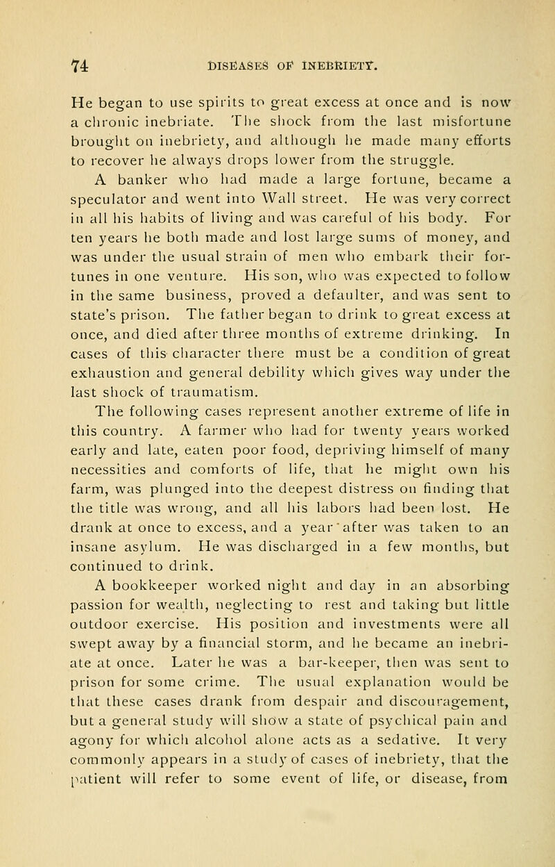 He began to use spirits to gi-eat excess at once and is now a chronic inebriate. The shock from tlie last misfortune brouglit on inebriety, and although he made many efforts to recover he always drops lower from the struggle. A banker who had made a large fortune, became a speculator and went into Wall street. He was very correct in all his habits of living and was careful of his body. For ten years he both made and lost large sums of money, and was under the usual strain of men who embark their for- tunes in one venture. His son, who was expected to follow in the same business, proved a defaulter, and was sent to state's prison. The father began to drink to great excess at once, and died after three months of extreme drinking. In cases of this character there must be a condition of great exhaustion and general debility which gives way under the last shock of traumatism. The following cases represent another extreme of life in this country. A farmer who had for twenty years worked early and late, eaten poor food, depriving himself of many necessities and comforts of life, that he might own his farm, was plunged into the deepest distress on finding tiiat the title was wrong, and all his labors had been lost. He drank at once to excess, and a year'after was taken to an insane asylum. He was discharged in a few montiis, but continued to drink. A bookkeeper worked night and day in an absorbing passion for wealth, neglecting to rest and taking but little outdoor exercise. His position and investments were all swept away by a financial storm, and he became an inebii- ate at once. Later he was a bar-keeper, then was sent to prison for some crime. The usual explanation would be that these cases drank from despair and discouragement, but a general study will show a state of psychical pain and agony for whicli alcohol alone acts as a sedative. It very commonly appears in a study of cases of inebriety, that the [latient will refer to some event of life, or disease, from