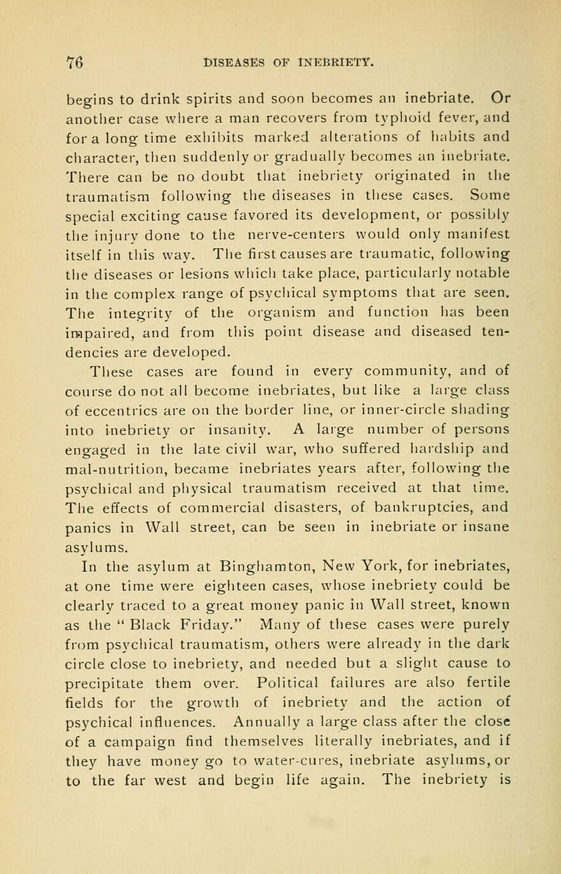 begins to drink spirits and soon becomes an inebriate. Or another case where a man recovers from typhoid fever, and for a long time exliil)its marked alterations of liabits and ciiaracter, then suddenly or gradually becomes an inebiiate. There can be no doubt that inebriety originated in the traumatism following the diseases in these cases. Some special exciting cause favored its development, or possibly the injury done to the nerve-centers would only manifest itself in tliis way. The first causes are traumatic, following the diseases or lesions which take place, particularly notable in the complex range of psychical symptoms that are seen. The integrity of tlie organism and function has been impaired, and from this point disease and diseased ten- dencies are developed. These cases are found in every community, and of course do not all become inebriates, but like a large class of eccentrics are on the border line, or inner-circle shading into inebriety or insanity. A large number of persons engaged in the late civil war, who suffered hardship and mal-nutrition, became inebriates years after, following the psychical and physical traumatism received at that lime. The effects of commercial disasters, of bankruptcies, and panics in Wall street, can be seen in inebriate or insane asylums. In the asylum at Binghamton, New York, for inebriates, at one time were eighteen cases, whose inebriety could be clearly traced to a great money panic in Wall street, known as the  Black Friday. Many of these cases were purely from psychical traumatism, others were already in the dark circle close to inebriety, and needed but a slight cause to precipitate them over. Political failures are also fertile fields for the growth of inebriety and the action of psychical influences. Annually a large class after the close of a campaign find themselves literally inebriates, and if they have money go to water-cui-es, inebriate asylums, or to the far west and begin life again. The inebriety is