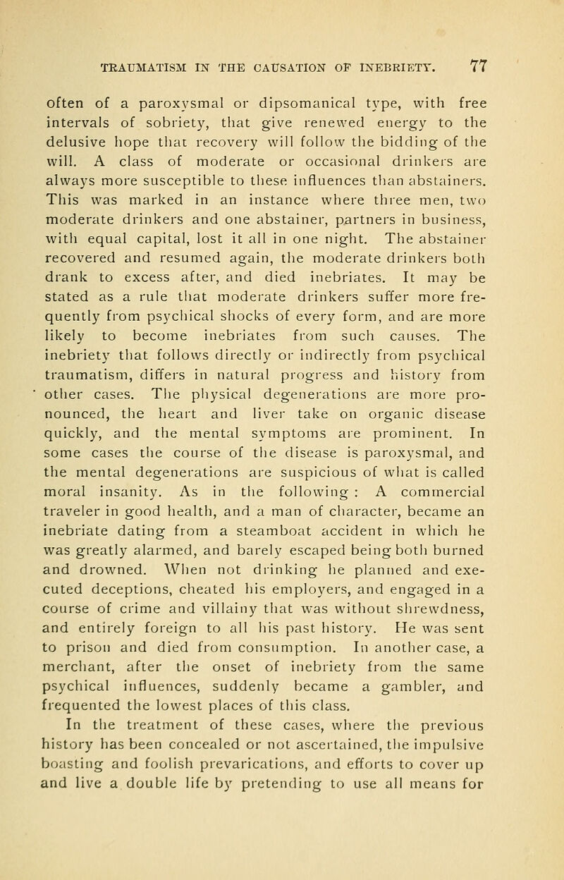 often of a paroxysmal or dipsomanical type, with free intervals of sobriety, that give renewed energy to the delusive hope tliac recovery will follow the bidding of the will. A class of moderate or occasional drinkers are always more susceptible to these influences than abstainers. This was marked in an instance where three men, two moderate drinkers and one abstainer, partners in business, witli equal capital, lost it all in one night. The abstainer recovered and resumed again, the moderate drinkers both drank to excess after, and died inebriates. It may be stated as a rule tliat moderate drinkers suffer more fre- quently from psychical shocks of every form, and are more likely to become inebriates from such causes. The inebriety that follovvs directly or indirectly from psychical traumatism, differs in natural progress and history from other cases. The physical degenerations are more pro- nounced, the heart and liver take on organic disease quickly, and the mental symptoms are prominent. In some cases the course of the disease is paroxysmal, and the mental degenerations are suspicious of what is called moral insanity. As in the following : A commercial traveler in good health, and a man of character, became an inebriate dating from a steamboat accident in whicli he was greatly alarmed, and barely escaped being both burned and drowned. When not drinking he planned and exe- cuted deceptions, cheated his employers, and engaged in a course of crime and villainy that was without shrewdness, and entirely foreign to all his past history. He was sent to prison and died from consumption. In another case, a merchant, after the onset of inebriety from the same psychical influences, suddenly became a gambler, and frequented the lowest places of this class. In the treatment of these cases, where the previous history has been concealed or not ascertained, the impulsive boasting and foolish prevarications, and efforts to cover up and live a double life by pretending to use all means for