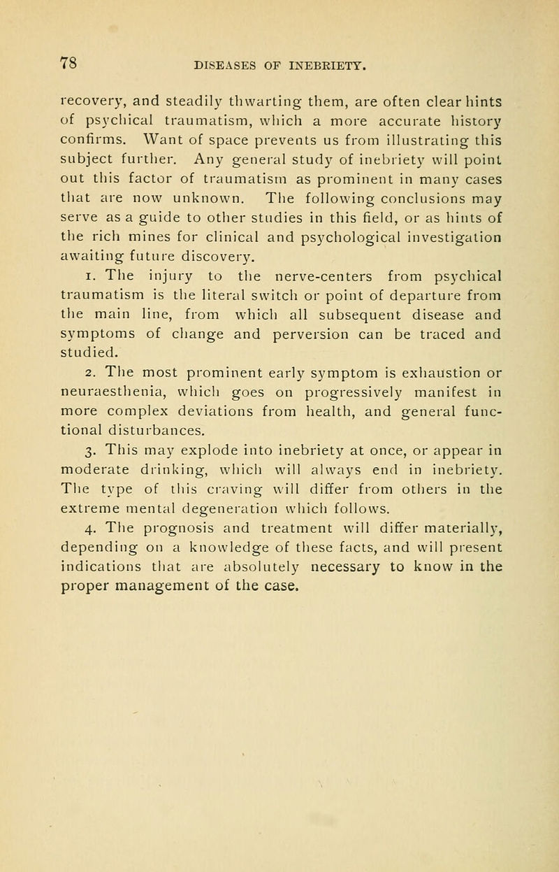 recovery, and steadily thwarting them, are often clear hints of psychical traumatism, which a more accurate history confirms. Want of space prevents us from illustrating this subject further. Any general study of inebriety will point out this factor of traumatism as prominent in many cases that are now unknown. The following conclusions may serve as a guide to other studies in this field, or as hints of the rich mines for clinical and psychological investigation awaiting future discovery. 1. The injury to the nerve-centers from psychical traumatism is the literal switch or point of departure from the main line, from which all subsequent disease and symptoms of change and perversion can be traced and studied. 2. The most prominent early symptom is exhaustion or neuraesthenia, which goes on progressively manifest in more complex deviations from health, and general func- tional disturbances. 3. This may explode into inebriety at once, or appear in moderate drinking, which will always end in inebriety. The type of this ci'aving will differ from others in the extreme mental degeneration which follows. 4. The prognosis and treatment will differ materially, depending on a knowledge of these facts, and will present indications that are absolutely necessary to know in the proper management of the case.