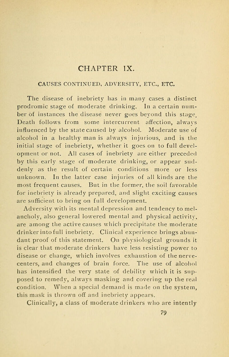 CHAPTER IX. CAUSES CONTINUED. ADVERSITY, ETC., ETC. The disease of inebriety has in many cases a distinct prodromic stage of moderate drinking. In a certain num- ber of instances the disease never goes beyond this stage. Death follows from some intercurrent affection, always influenced by the state caused by alcohol. Moderate use of alcohol in a healthy man is always injurious, and is the initial stage of inebriety, whether it goes on to full devel- opment or not. All cases of inebriety are either preceded by tills early stage of moderate drinking, or appear sud- denly as the result of certain conditions more or less unknown. In the latter case injuries of all kinds are the most frequent causes. But in the former, the soil favorable for inebriety is already prepared, and slight exciting causes are sufficient to bring on full development. Adversity witli its mental depression and tendency to mel- ancholy, also general lowered mental and physical activity, are among the active causes which precipitate the moderate drinker into full inebriety. Clinical experience brings abun- dant proof of this statement. On physiological grounds it is clear that moderate drinkers have less resisting power to disease or change, which involves exhaustion of the nerve- centers, and changes of brain force. The use of alcohol has intensified the very state of debility which it is sup- posed to remedy, always masking and covering up the real condition. When a special demand is made on the system, this mask is thiown off and inebriety appeal's. Clinically, a class of moderate drinkers who are intently