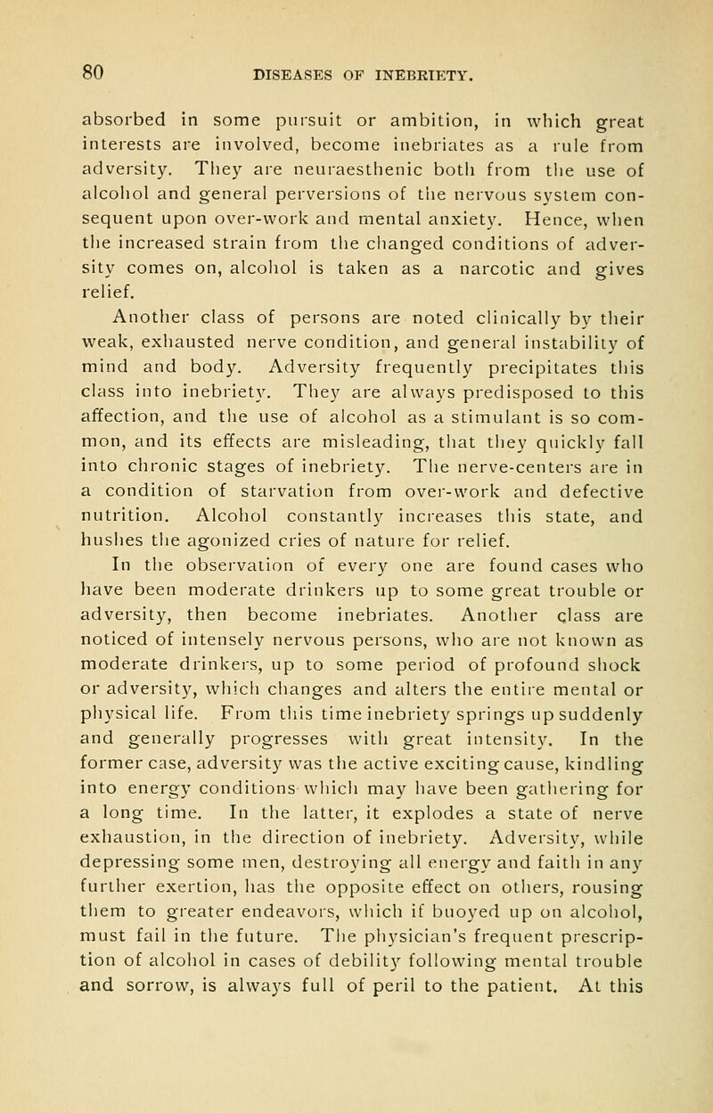 absorbed in some pursuit or ambition, in which great interests are involved, become inebriates as a rule from adversity. They are neuraesthenic both from the use of alcohol and general perversions of tlie nervous system con- sequent upon over-work and mental anxiety. Hence, when the increased strain from the changed conditions of adver- sity comes on, alcohol is taken as a narcotic and gives relief. Another class of persons are noted clinically by their weak, exhausted nerve condition, and general instability of mind and body. Adversity frequently precipitates this class into inebriety. They are always predisposed to this affection, and tlie use of alcohol as a stimulant is so com- mon, and its effects are misleading, that they quickly fall into chronic stages of inebriety. The nerve-centers are in a condition of starvation from over-work and defective nutrition. Alcohol constantly increases tliis state, and hushes the agonized cries of nature for relief. In the observation of every one are found cases who have been moderate drinkers up to some great trouble or adversity, then become inebriates. Anotlier class are noticed of intensely nervous persons, who are not known as moderate drinkers, up to some period of profound shock or adversity, which changes and alters the entire mental or physical life. From this time inebriety springs up suddenly and generally progresses with great intensity. In the former case, adversity was the active exciting cause, kindling into energy conditions whicli may have been gathering for a long time. In the latter, it explodes a state of nerve exhaustion, in the direction of inebriety. Adversity, while depressing some men, destroying all energy and faith in any further exertion, has the opposite effect on others, rousing them to greater endeavors, which if buoyed up on alcohol, must fail in the future. Tiie ph3'sician's frequent prescrip- tion of alcohol in cases of debilit}'' following mental trouble and sorrow, is always full of peril to the patient. At this
