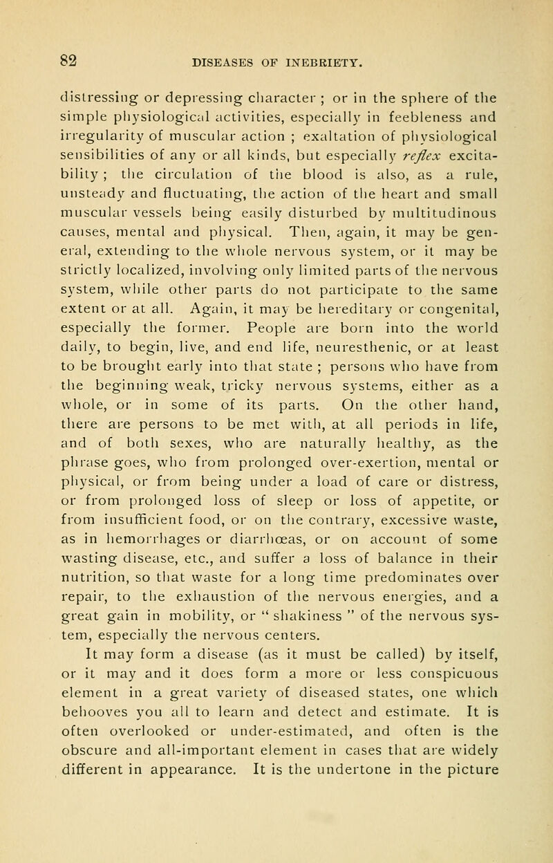 distressing or depressing character ; or in the sphere of the simple physiological activities, especially in feebleness and irregularity of muscular action ; exaltation of physiological sensibilities of any or all kinds, but especially reflex excita- bility ; the circulation of tiie blood is also, as a rule, unsteady and fluctuating, the action of the heart and small muscular vessels being easily disturbed by multitudinous causes, mental and physical. Then, again, it may be %^w- eial, extending to the whole nervous system, or it may be strictly localized, involving only limited parts of the nervous system, while other parts do not participate to the same extent or at all. Again, it may be hereditary or congenital, especially the former. People are born into the world daily, to begin, live, and end life, neuresthenic, or at least to be brought early into that state ; persons who have from the beginning weak, tricky nervous systems, either as a whole, or in some of its parts. On the other hand, there are persons to be met with, at all periods in life, and of both sexes, who are naturally healthy, as the phrase goes, who from prolonged over-exertion, mental or physical, or from being under a load of care or distress, or from prolonged loss of sleep or loss of appetite, or from insufficient food, or on the contrar}^ excessive waste, as in hemorrhages or diarrhoeas, or on account of some wasting disease, etc., and suffer a loss of balance in their nutrition, so that waste for a long time predominates over repair, to the exhaustion of the nervous energies, and a great gain in mobility, or  shakiness  of the nervous sys- tem, especially the nervous centers. It may form a disease (as it must be called) by itself, or it may and it does form a more or less conspicuous element in a great variety of diseased states, one which behooves you all to learn and detect and estimate. It is often overlooked or under-estimated, and often is the obscure and all-important element in cases that are widely different in appearance. It is the undertone in the picture