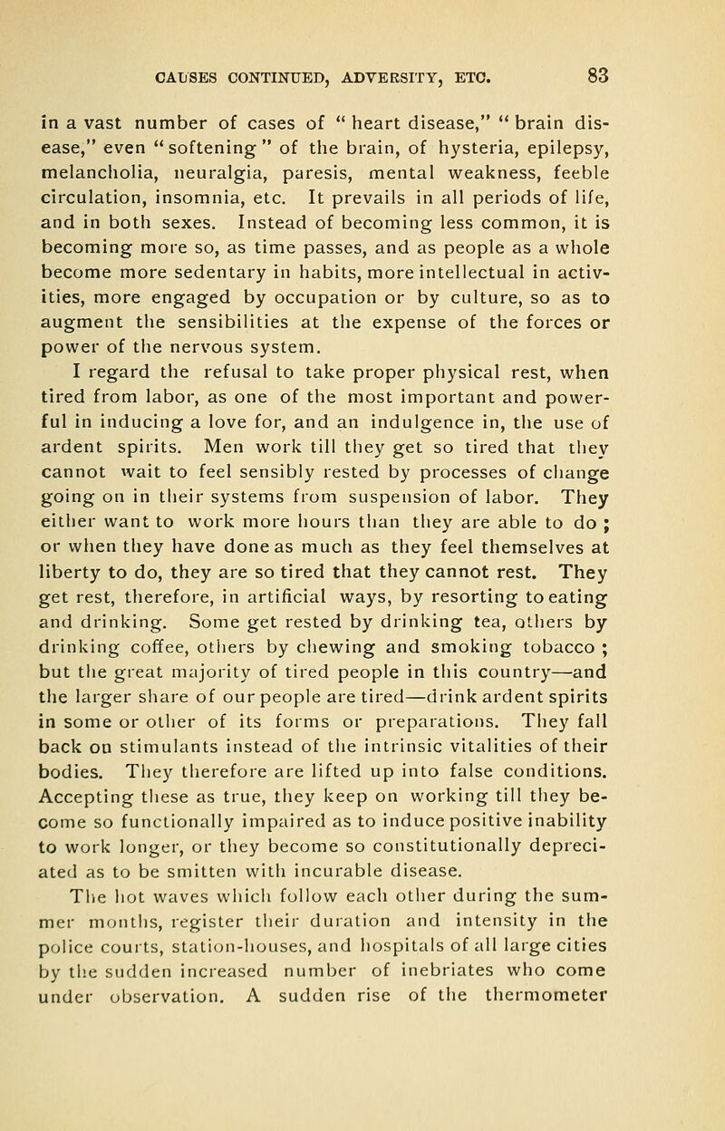 in a vast number of cases of  heart disease,  brain dis- ease, even ** softening of the brain, of hysteria, epilepsy, melancholia, neuralgia, paresis, mental weakness, feeble circulation, insomnia, etc. It prevails in all periods of life, and in both sexes. Instead of becoming less common, it is becoming more so, as time passes, and as people as a whole become more sedentary in habits, more intellectual in activ- ities, more engaged by occupation or by culture, so as to augment the sensibilities at the expense of the forces or power of the nervous system. I regard the refusal to take proper physical rest, when tired from labor, as one of the most important and power- ful in inducing a love for, and an indulgence in, the use of ardent spirits. Men work till they get so tired that they cannot wait to feel sensibly rested by processes of change going on in their systems from suspension of labor. They either want to work more hours than they are able to do ; or when they have done as much as they feel themselves at liberty to do, they are so tired that they cannot rest. They get rest, therefore, in artificial ways, by resorting to eating and drinking. Some get rested by drinking tea, others by drinking coffee, otliers by chewing and smoking tobacco ; but the great majority of tired people in this country—and the larger share of our people are tired—drink ardent spirits in some or oilier of its forms or preparations. They fall back on stimulants instead of the intrinsic vitalities of their bodies. They therefore are lifted up into false conditions. Accepting these as true, they keep on working till they be- come so functionally impaired as to induce positive inability to work longer, or they become so constitutionally depreci- ated as to be smitten with incurable disease. The hot waves wliich follow each other during the sum- mer months, register their duration and intensity in the police courts, station-houses, and hospitals of all large cities by the sudden increased number of inebriates who come under observation, A sudden rise of the thermometer