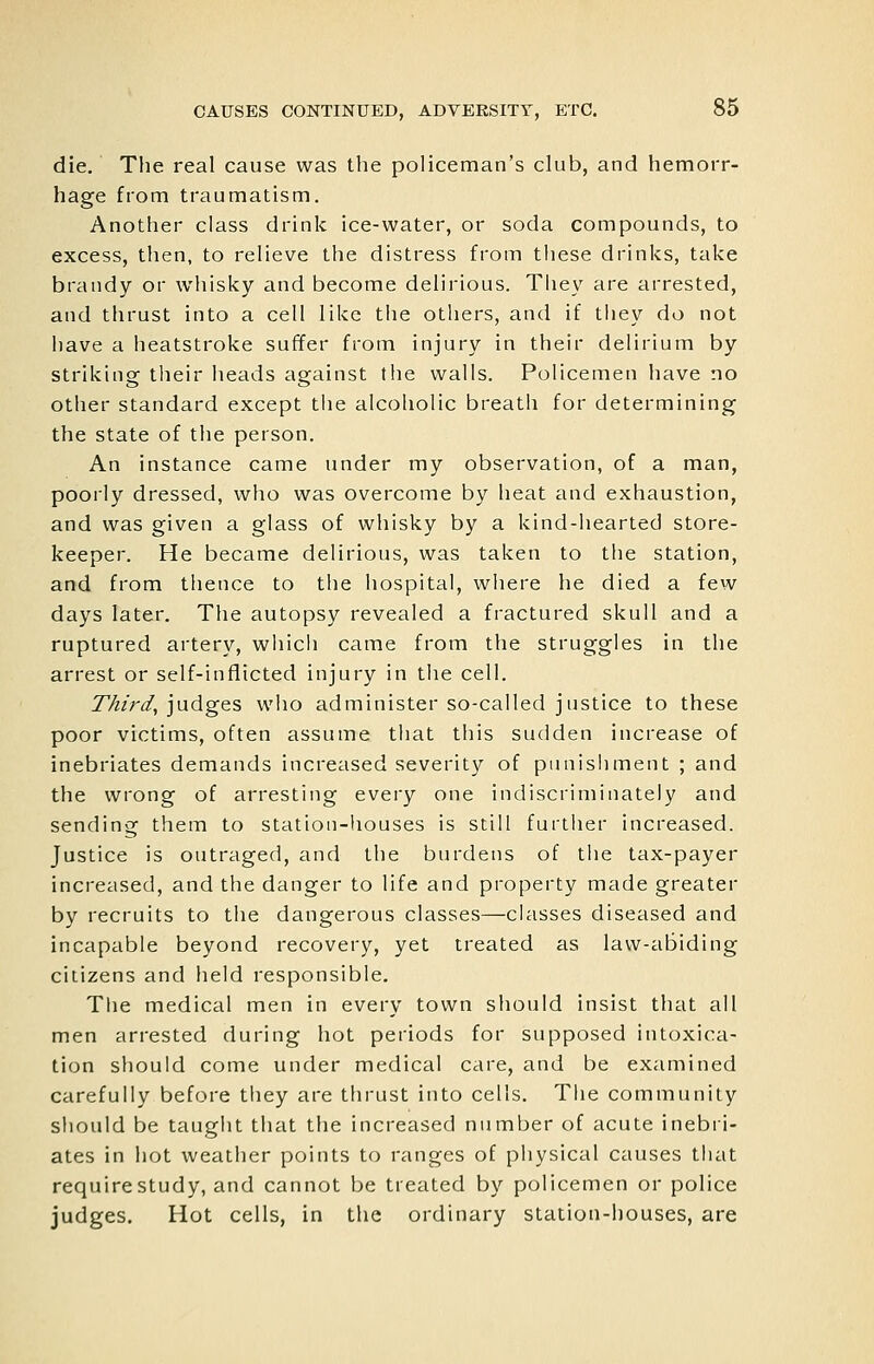 die. The real cause was the policeman's club, and hemorr- hage from traumatism. Another class drink ice-water, or soda compounds, to excess, then, to relieve the distress from tiiese drinks, take brandy or whisky and become delirious. They are arrested, and thrust into a cell like the others, and if they do not have a heatstroke suffer from injury in their delirium by striking their heads against the walls. Policemen have no other standard except the alcoholic breath for determining the state of the person. An instance came under my observation, of a man, poorly dressed, who was overcome by heat and exhaustion, and was given a glass of whisky by a kind-hearted store- keeper. He became delirious, was taken to the station, and from thence to the hospital, where he died a few days later. The autopsy revealed a fractured skull and a ruptured artery, which came from the struggles in the arrest or self-inflicted injury in the cell. T/ii'rd, jndges who administer so-called justice to these poor victims, often assume that this sudden increase of inebriates demands increased severity of punishment ; and the wrong of arresting every one indiscriminately and sending them to station-houses is still further increased. Justice is outraged, and the burdens of the tax-payer increased, and the danger to life and property made greater by recruits to the dangerous classes—classes diseased and incapable beyond recovery, yet treated as law-abiding citizens and held responsible. Tlie medical men in every town should insist that all men arrested during hot periods for supposed intoxica- tion should come under medical care, and be examined carefully before they are thrust into cells. The community sliould be tauglit that the increased number of acute inebri- ates in hot weather points to ranges of physical causes that require study, and cannot be treated by policemen or police judges. Hot cells, in the ordinary station-houses, are
