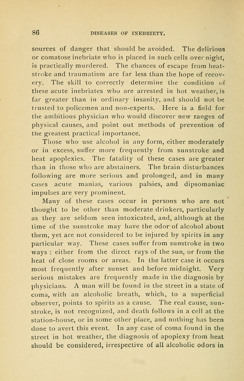 sources of danger that should be avoided. The delirious or comatose inebriate who is placed in such cells over night, is practically murdered. The chances of escape from heat- stroke and traumatism are far less than the hope of recov- er^^ The skill to correctly determine the condiiion of these acute inebriates who are arrested in hot weathei, is far greater than in ordinary insanity, and should not be trusted to policemen and non-experts. Here is a field for tiie ambitious pliysician who would discover new ranges of physical causes, and point out methods of prevention of tlie greatest practical importance. Those who use alcohol in any form, either moderately or in excess, suffer more frequently from sunstroke and heat apoplexies. The fatality of these cases are greater than in those who are abstainers. The brain disturbances following are more serious and prolonged, and in many cases acute manias, various palsies, and dipsomaniac impulses are very prominent. Many of these cases occur in persons who are not thought to be other than moderate drinkers, particularly as they are seldom seen intoxicated, and, although at the time of the sunstroke may have the odor of alcohol about them, yet are not considered to be injured by spirits in any particular way. Tiiese cases suffer from sunstroke in two ways : either from the direct rays of the sun, or from the heat of close rooms or areas. In the latter case it occurs most frequently after sunset and before midnight. Very serious mistakes are frequently made in the diagnosis by physicians. A man will be found in the street in a state of coma, with an alcoholic breath, which, to a superficial observer, points to spirits as a cause. The real cause, sun- stroke, is not recognized, and death follows in a cell at the station-house, or in some other place, and nothing has been done to avert this event. In any case of coma found in the street in hot weather, the diagnosis of apoplexy from heat should be considered, irrespective of all alcoholic odors in