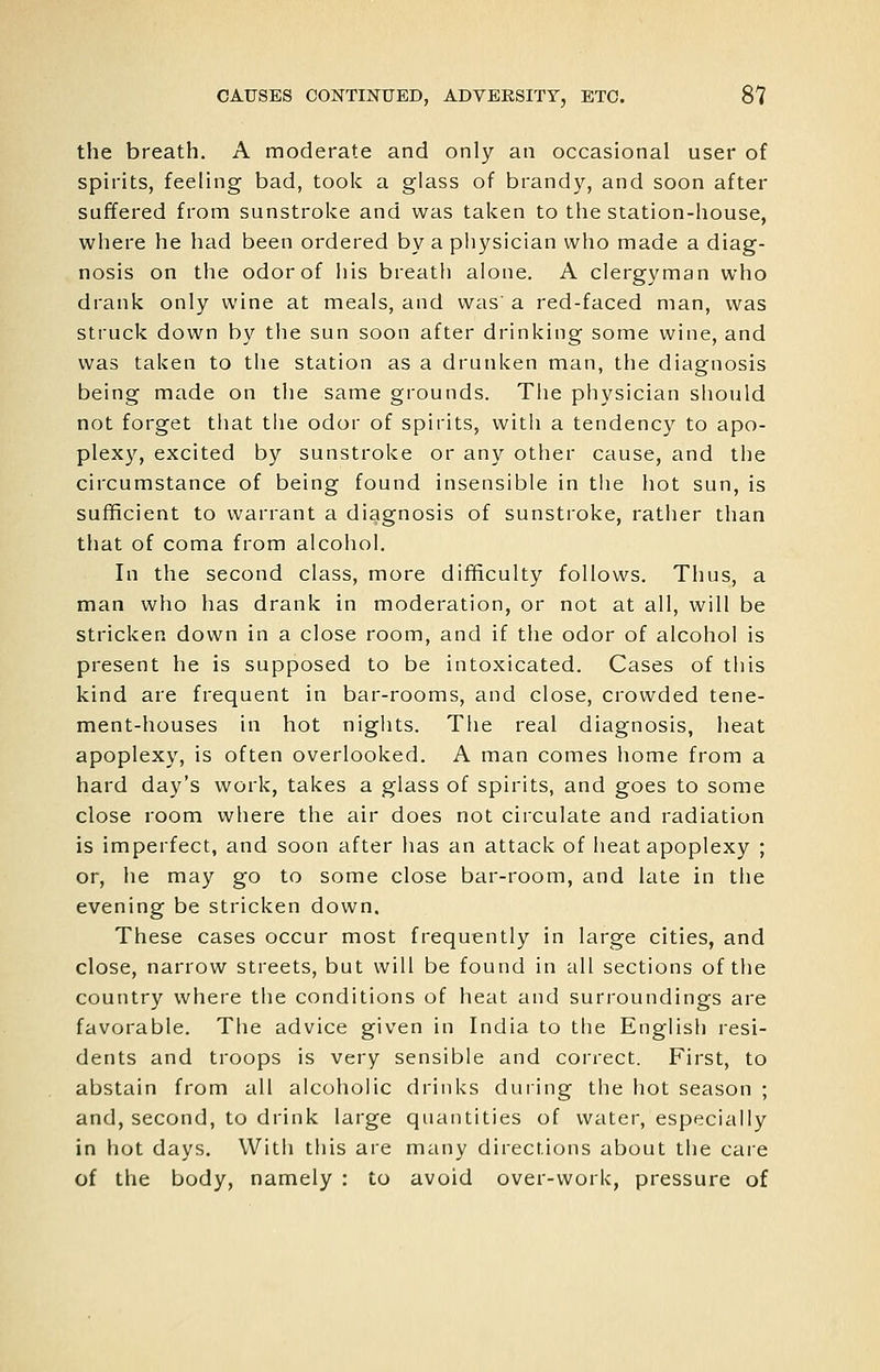 the breath. A moderate and only an occasional user of spirits, feeling bad, took a glass of brandy, and soon after suffered from sunstroke and was taken to the station-house, where he had been ordered by a pliysician who made a diag- nosis on the odor of his breath alone. A clergyman who drank only wine at meals, and was' a red-faced man, was struck down by the sun soon after drinking some wine, and was taken to the station as a drunken man, the diagnosis being made on the same grounds. The physician should not forget tliat the odor of spirits, with a tendency to apo- plexy, excited by sunstroke or any other cause, and the circumstance of being found insensible in tiie hot sun, is sufficient to warrant a diagnosis of sunstroke, rather than that of coma from alcohol. In the second class, more difficulty follows. Thus, a man who has drank in moderation, or not at all, will be stricken down in a close room, and if the odor of alcohol is present he is supposed to be intoxicated. Cases of this kind are frequent in bar-rooms, and close, crowded tene- ment-houses in hot nights. The real diagnosis, heat apoplexy, is often overlooked. A man comes home from a hard day's work, takes a glass of spirits, and goes to some close room where the air does not circulate and radiation is imperfect, and soon after has an attack of heat apoplexy ; or, he may go to some close bar-room, and late in the evening be stricken down. These cases occur most frequently in large cities, and close, narrow streets, but will be found in all sections of the country where the conditions of heat and surroundings are favorable. The advice given in India to the English resi- dents and troops is very sensible and correct. First, to abstain from all alcoholic drinks during the hot season ; and, second, to drink large quantities of water, especially in hot days. With this are many directions about the care of the body, namely : to avoid over-work, pressure of