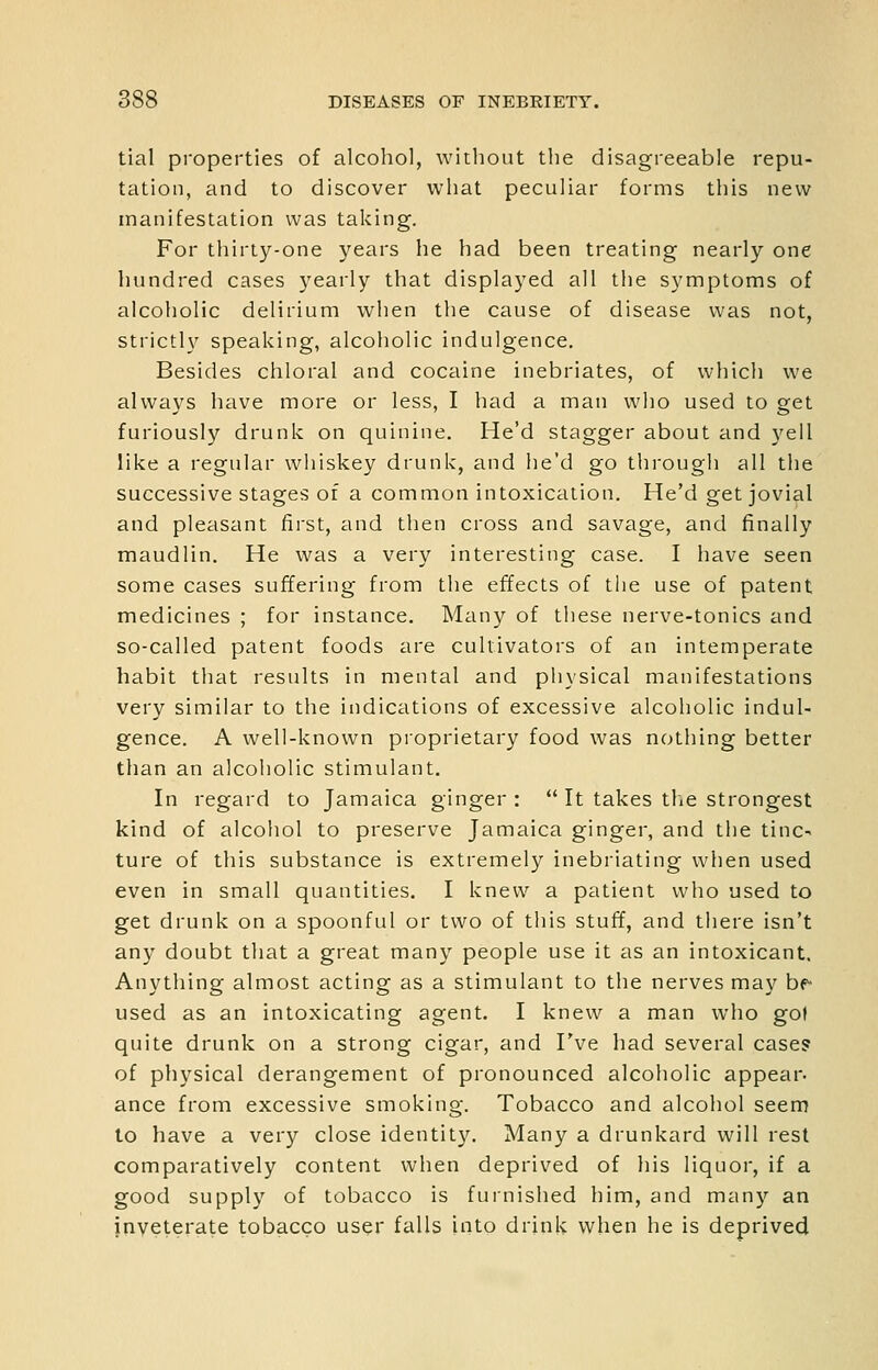 tial properties of alcohol, without the disagreeable repu- tation, and to discover what peculiar forms this new manifestation was taking. For thirty-one years he had been treating nearly one hundred cases yearly that displayed all the symptoms of alcoholic delirium when the cause of disease was not, strictly speaking, alcoholic indulgence. Besides chloral and cocaine inebriates, of which we always have more or less, I had a man who used to get furiously drunk on quinine. He'd stagger about and yell like a regular whiskey drunk, and he'd go tiirough all the successive stages of a common intoxication. He'd get jovial and pleasant first, and then cross and savage, and finally maudlin. He was a very interesting case. I have seen some cases suffering from the effects of the use of patent medicines ; for instance. Many of these nerve-tonics and so-called patent foods are cultivators of an intemperate habit that results in mental and physical manifestations very similar to the indications of excessive alcoholic indul- gence. A well-known proprietary food was nothing better than an alcoholic stimulant. In regard to Jamaica ginger:  It takes tlie strongest kind of alcoliol to preserve Jamaica ginger, and the tinc- ture of this substance is extremely inebriating when used even in small quantities. I knew a patient who used to get drunk on a spoonful or two of this stuff, and there isn't any doubt that a great many people use it as an intoxicant. Anything almost acting as a stimulant to the nerves may he used as an intoxicating agent. I knew a man who gol quite drunk on a strong cigar, and I've had several case? of physical derangement of pronounced alcoholic appear, ance from excessive smoking. Tobacco and alcohol seem to have a very close identity. Many a drunkard will rest comparatively content when deprived of his liquor, if a good supply of tobacco is fuinished him, and many an inveterate tobacco user falls into drink when he is deprived