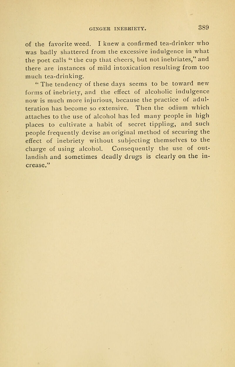 of the favorite weed. I knew a confirmed tea-drinker who was badly sliattered from tlie excessive indulgence in what the poet calls  the cup that cheers, but not inebriates, and there are instances of mild intoxication resulting from too much tea-drinking.  The tendency of these days seems to be toward new forms of inebriety, and the effect of alcoholic indulgence now is much more injurious, because the practice of adul- teration has become so extensive. Then the odium which attaches to the use of alcohol has led many people in high places to cultivate a habit of secret tippling, and such people frequently devise an original method of securing the effect of inebriety without subjecting themselves to the charge of using alcohol. Consequently the use of out- landish and sometimes deadly drugs is clearly on the in- crease.