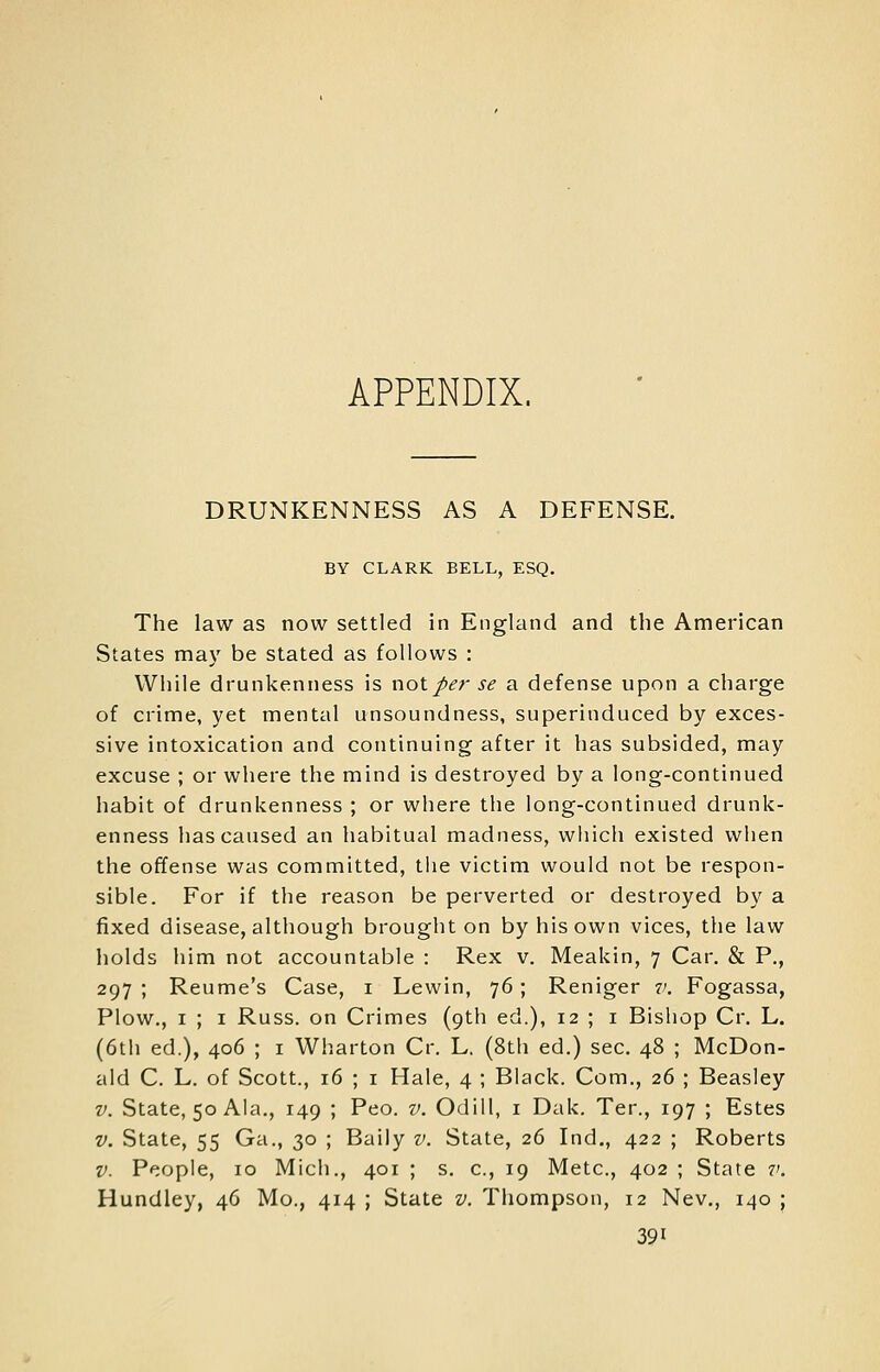 APPENDIX. DRUNKENNESS AS A DEFENSE. BY CLARK BELL, ESQ. The law as now settled in England and the American States ma}^ be stated as follows : While drunkenness is not per se a defense upon a charge of crime, yet mental unsoundness, superinduced by exces- sive intoxication and continuing after it has subsided, may excuse ; or where the mind is destroyed by a long-continued habit of drunkenness ; or where the long-continued drunk- enness has caused an habitual madness, which existed when the offense was committed, the victim would not be respon- sible. For if the reason be perverted or destroyed by a fixed disease, although brought on by his own vices, the law holds him not accountable : Rex v. Meakin, 7 Car. & P., 297 ; Reume's Case, i Lewin, 76; Reniger v. Fogassa, Plow., I ; I Russ. on Crimes (9th ed.), 12 ; i Bishop Cr. L. (6tii ed.), 406 ; i Wharton Cr. L. (8th ed.) sec. 48 ; McDon- ald C. L. of Scott., 16 ; I Hale, 4 ; Black. Com., 26 ; Beasley V. State, 50 Ala., 149 ; Peo. v. Odill, i Dak. Ter., 197 ; Estes V. State, 55 Ga., 30 ; Baily v. State, 26 Ind., 422 ; Roberts V. People, 10 Mich., 401 ; s. c, 19 Mete, 402 ; State v. Hundley, 46 Mo., 414 ; State v. Thompson, 12 Nev., 140 ;