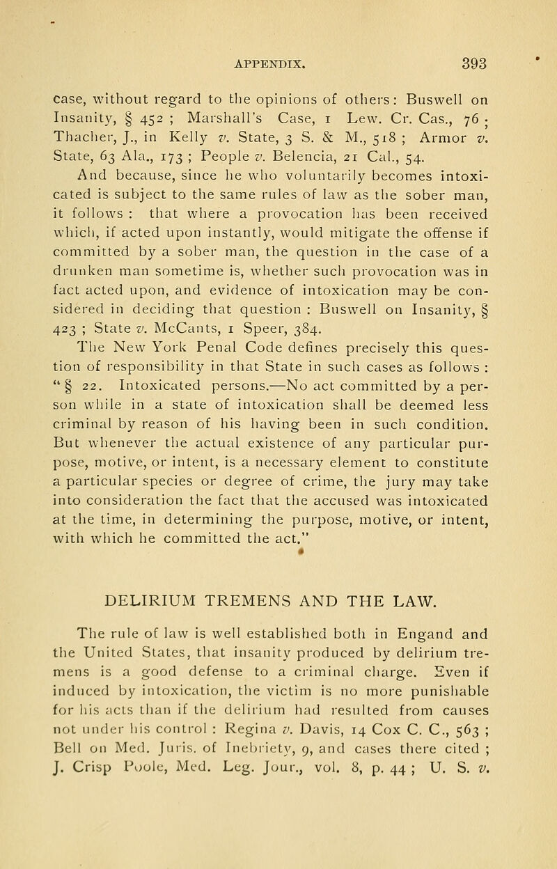 case, without regard to the opinions of others: Buswell on Insanity, § 452 ; Marshall's Case, i Lew. Cr. Cas., 76 • Thacher, J., in Kelly v. State, 3 S. & M., 518 ; Armor v. State, 63 Ala., 173 ; People v. Belencia, 21 Cal., 54. And because, since he who voluntarily becomes intoxi- cated is subject to the same rules of law as the sober man, it follows : that where a provocation has been received whicii, if acted upon instantly, would mitigate the offense if committed by a sober man, the question in the case of a drunken man sometime is, whether such provocation was in fact acted upon, and evidence of intoxication may be con- sidered in deciding that question : Buswell on Insanity, § 423 ; State v. McCants, i Speer, 384. The New York Penal Code defines precisely this ques- tion of responsibility in that State in such cases as follows : § 22. Intoxicated persons.—No act committed by a per- son while in a state of intoxication shall be deemed less criminal by reason of his having been in such condition. But whenever the actual existence of any particular pur- pose, motive, or intent, is a necessary element to constitute a particular species or degree of crime, the jury may take into consideration the fact that tiie accused was intoxicated at the time, in determining the purpose, motive, or intent, with which he committed the act. DELIRIUM TREMENS AND THE LAW. The rule of law is well established both in Engand and the United States, that insanity produced by delirium tre- mens is a good defense to a ci'iminal charge. Even if induced by intoxication, the victim is no more punishable for ills acts than if the delirium had resulted from causes not under his control : Regina v. Davis, 14 Cox C. C, 563 ; Bell on Med. Juris, of Inebriety, 9, and cases there cited ; J. Crisp Poole, Med. Leg. Jour., vol. 8, p. 44 ; U. S. V.