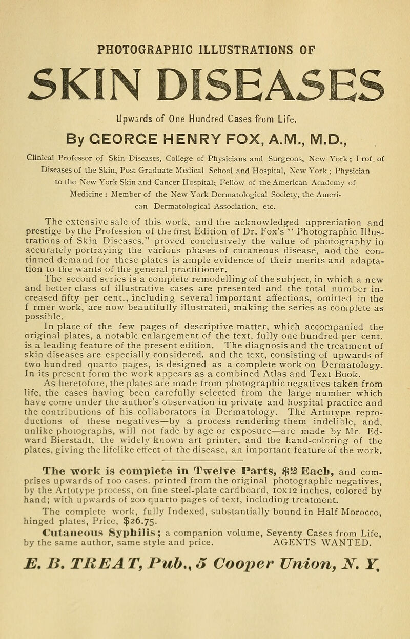 PHOTOGRAPHIC ILLUSTRATIONS OF 5KIN DISEA Upwards of One Hundred Cases from Life. By GEORGE HENRY FOX, A.M., M.D., Clinical Professor of Skin Diseases, College of Physicians and Surgeons, New York; Trof.of Diseases of the Skin, Post Graduate Medical School and Hospital, New York ; Physician to the New York Skin and Cancer Hospital; Fellow of the American Academy of Medicine : Member of the New York Dermatological Society, the Ameri- can Dermatological Association, etc. The extensive sale of this work, and the acknowledged appreciation and prestige by the Profession of the first Edition of Dr. Fox's  Photographic Illus- trations of Skin Diseases, proved conclusively the value of photography in accurately portraying the various phases of cutaneous disease, and the con- tinued demand for these plates is ample evidence of their merits and adapta- tion to the wants of the general practitioner. The second series is a complete remodelling of the subject, in which a new and better class of illustrative cases are presented and the total number in- creased fifty per cent., including several important affections, omitted in the f rmer work, are now beautifully illustrated, making the series as complete as possible. In place of the few pages of descriptive matter, which accompanied the original plates, a notable enlargement of the text, fully one hundred per cent, is a leading feature of the present edition. The diagnosis and the treatment of skin diseases are especially considered, and the text, consisting of upwards of two hundred quarto pages, is designed as a complete work on Dermatology. In its present form the work appears as a combined Atlas and Text Book. As heretofore, the plates are made from photographic negatives taken from life, the cases having been carefully selected from the large number which have come under the author's observation in private and hospital practice and the contributions of his collaborators in Dermatology. The Artotype repro- ductions of these negatives—by a process rendering them indelible, and, unlike photographs, will not fade by age or exposure—are made by Mr Ed- ward Bierstadt, the widely known art printer, and the hand-coloring of the plates, giving the lifelike effect of the disease, an important feature of the work. The work is complete in Twelve Parts, $2 Each, and com- prises upwards of loo cases, printed from the original photographic negatives, by the Artotype process, on fine steel-plate cardboard, 10x12 inches, colored by hand; with upwards of 200 quarto pages of text, including treatment. The complete work, fully Indexed, substantially bound in Half Morocco, hinged plates. Price, $26.75. Cutaneous Syphilis; a companion volume, Seventy Cases from Life, by the same author, same style and price. AGENTS WANTED.