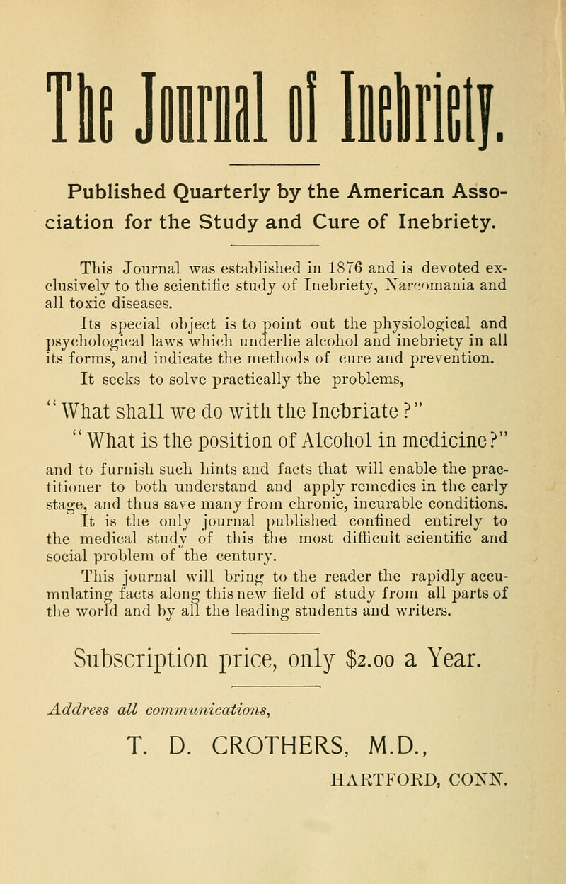 Tie Jml Bl lirie Published Quarterly by the American Asso- ciation for the Study and Cure of Inebriety. This Joiirna] was established in 1876 and is devoted ex- clusively to the scientific study of Inebriety, Nar'^omania and all toxic diseases. Its special object is to point out the physiological and psychological laws which underlie alcohol and inebriety in all its forms, and indicate the methods of cure and prevention. It seeks to solve practically the problems,  What shall we do with the Inebriate ?  What is the position of Alcohol in medicine? and to furnish such hints and facts that will enable the prac- titioner to both understand and apply remedies in the early stage, and thus save many from chronic, incurable conditions. It is the only journal published coniined entirely to the medical study of this the most difficult scientific and social problem of the century. This journal will bring to the reader the rapidly accu- mulating facts along this new field of study from all parts of the world and by all the leading students and writers. Subscription price, only $2.00 a Year. Address all cotnmunications, T. D. CROTHERS, M.D., HAKTFORD, CONK