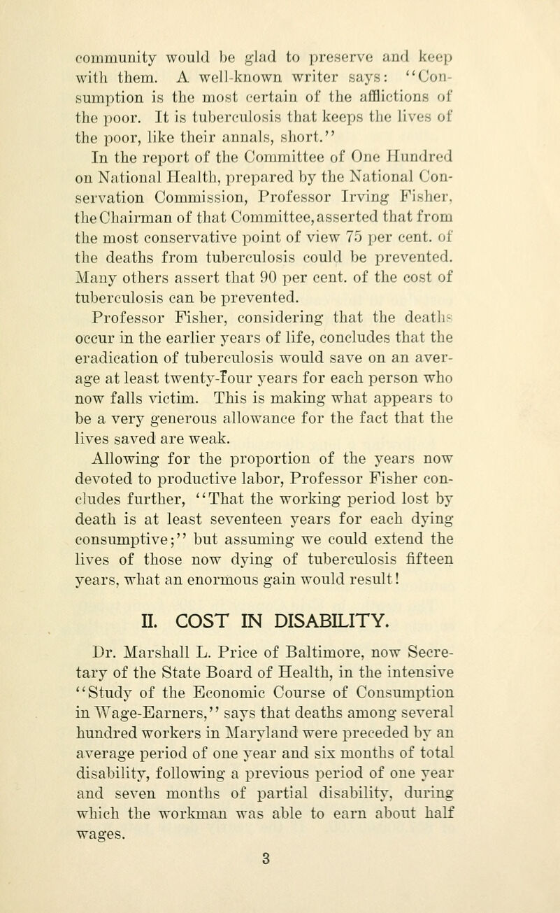 community would be ^lad to preserve and keep with them. A well-known writer says: '^Con- sumption is the most certain of the afflictions of the poor. It is tuberculosis that keeps the lives of the poor, like their annals, short. In the report of the Committee of One Hundred on National Health, prepared by the National Con- servation Commission, Professor Irving Fisher, the Chairman of that Committee, asserted that from the most conservative point of view 75 per cent, of the deaths from tuberculosis could be prevented. Many others assert that 90 per cent, of the cost of tuberculosis can be prevented. Professor Fisher, considering that the deaths occur in the earlier years of life, concludes that the eradication of tuberculosis would save on an aver- age at least twenty-Tour years for each person who now falls victim. This is making what appears to be a very generous allowance for the fact that the lives saved are weak. Allowing for the proportion of the years now devoted to productive labor, Professor Fisher con- cludes further, ' * That the working period lost by death is at least seventeen years for each dying- consumptive; but assuming we could extend the lives of those now dying of tuberculosis fifteen years, what an enormous gain would result! 11. COST IN DISABILITY. Dr. Marshall L. Price of Baltimore, now Secre- tary of the State Board of Health, in the intensive Study of the Economic Course of Consumption in Wage-Earners, says that deaths among several hundred workers in Maryland were preceded by an average period of one year and six months of total disability, following a previous period of one year and seven months of partial disability, during which the workmaai was able to earn about half wages.