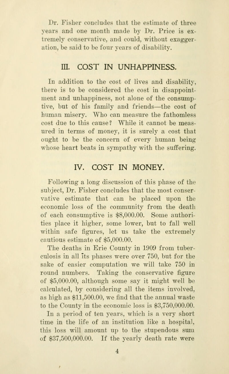 Dr. Fibber conc'ludcs that the estimate of three years and oue month made by Dr. Price is ex- tremely conservative, and could, without exagger- ation, be said to be four years of disability. III. COST IN UNHAPPINESS. In addition to the cost of lives and disability, there is to be considered the cost in disappoint- ment and uuhappiness, not alone of the consump- tive, but of his family and friends—the cost of human misery. Who can measure the fathomless cost due to this cause? While it cannot be meas- ured in terms of money, it is surely a cost that ought to be the concern of every human being whose heart beats in sympathy with the suffering. IV. COST IN MONEY. Following a long discussion of this phase of the subject, Dr. Fisher concludes that the most conser- vative estimate that can be placed upon the economic loss of the community from the death of each consumptive is $8,000.00. Some authori- ties place it higher, some lower, but to fall well within safe figTires, let us take the extremely cautious estimate of $5,000.00. The deaths in Erie County in 1909 from tuber- culosis in all its phases were over 750, but for the sake of easier computation we will take 750 in round numbers. Taking the conservative figure of $5,000.00, although some say it might well be calculated, by considering all the items involved, as high as $11,500.00, we find that the annual waste to the County in the economic loss is $3,750,000.00. In a period of ten years, which is a very short time in the life of an institution like a hospital, this loss will amount up to the stupendous sum of $37,500,000.00. If the yearly death rate were