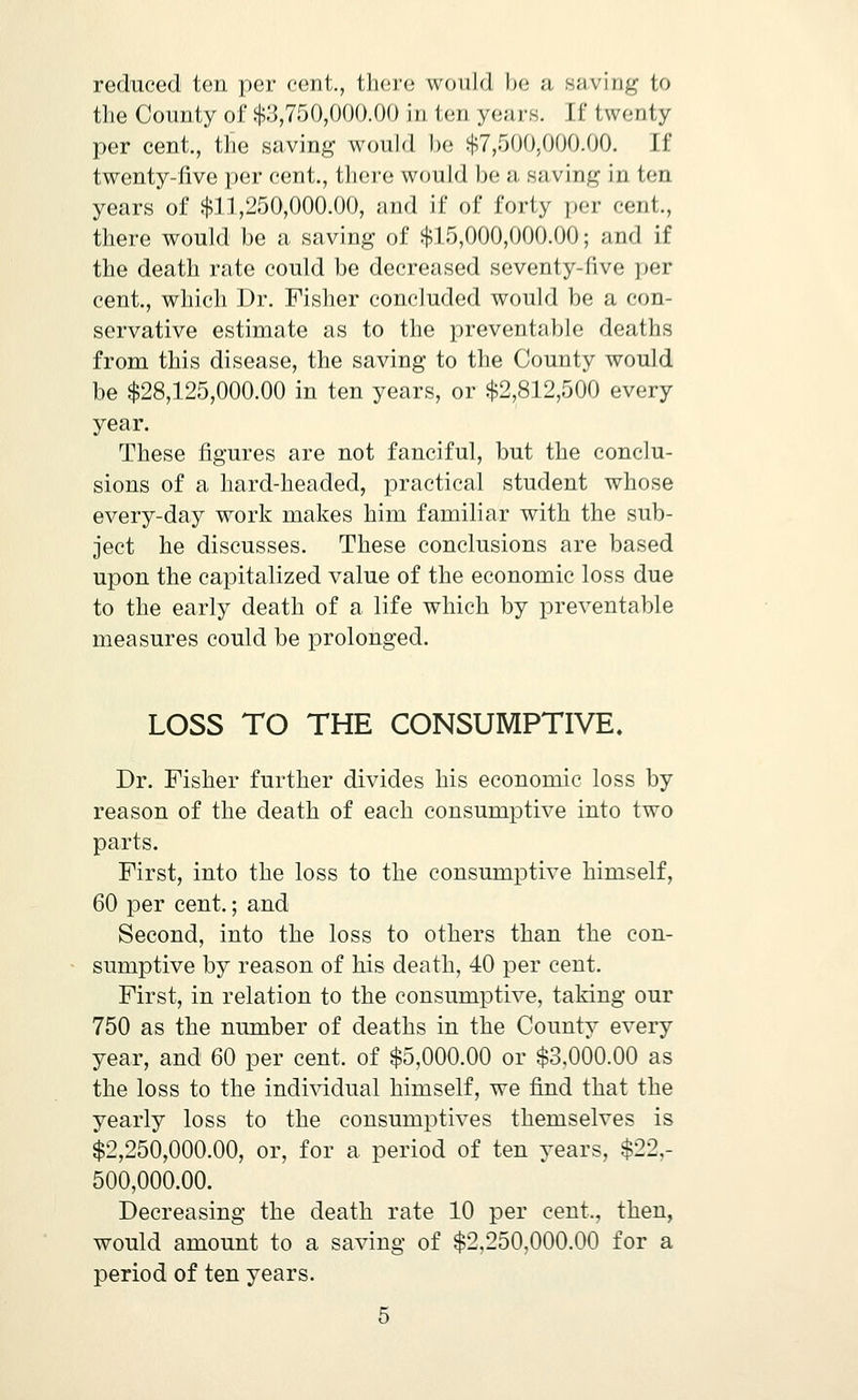 reduced ton per cent., there would be a saving to the County of $;j,750,000.00 in ten years. If twenty per cent., the saving would Ix; $7,500,000.00. If twenty-five per cent., there would be a saving in ten years of $11,250,000.00, and if of forty per cent., there would be a saving of $15,000,000.00; and if the death rate could be decreased seventy-five per cent., which Dr. Fisher concluded would be a con- servative estimate as to the preventable deaths from this disease, the saving to the County would be $28,125,000.00 in ten years, or $2,812,500 every year. These figures are not fanciful, but the conclu- sions of a hard-headed, practical student whose every-day work makes him familiar with the sub- ject he discusses. These conclusions are based upon the capitalized value of the economic loss due to the early death of a life whicb by preventable measures could be prolonged. LOSS TO THE CONSUMPTIVE. Dr. Fisher further divides his economic loss by reason of the death of each consumptive into two parts. First, into the loss to the consumptive himself, 60 per cent.; and Second, into the loss to others than the con- sumptive by reason of his death, 40 per cent. First, in relation to the consumptive, taking our 750 as the number of deaths in the County every year, and 60 per cent, of $5,000.00 or $3,000.00 as the loss to the indi^ddual himself, we find that the yearly loss to the consumptives themselves is $2,250,000.00, or, for a period of ten years, $22,- 500,000.00. Decreasing the death rate 10 per cent., then, would amount to a saving of $2,250,000.00 for a period of ten years.