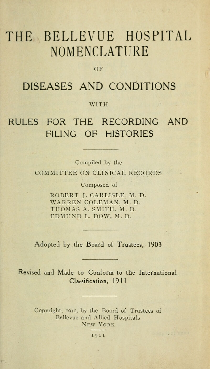 THE BELLEVUE HOSPITAL NOMENCLATURE OF DISEASES AND CONDITIONS WITH RULES FOR THE RECORDING AND FILING OF HISTORIES Compiled by the COMMITTEE ON CLINICAL RECORDS Composed of ROBERT J. CARLISLE. M. D. WARREN COLEMAN, M. D. THOMAS A. SMITH, M. D. EDMUND L. DOW, M. D. Adopted by the Board of Trustees, 1903 Revised and iMade to Conform to the International Classification, 1911 Copyright, 1911. by the Board of Trustees of Bellevue and Allied Hospitals New York 19 11