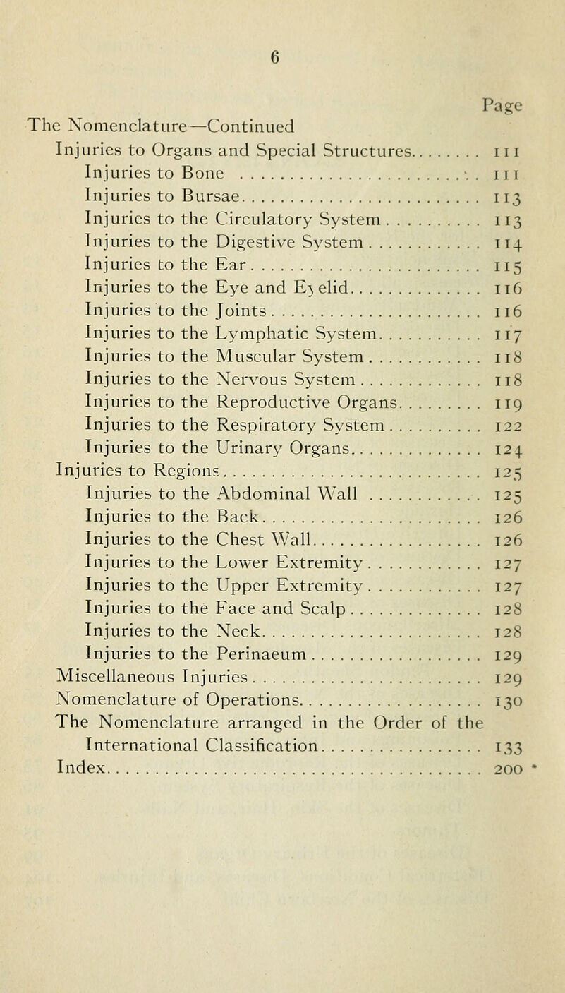 Page The Nomenclature—Continued Injuries to Organs and Special Structures 111 Injuries to Bone •. . in Injuries to Bursae 113 Injuries to the Circulatory System 113 Injuries to the Digestive System 114 Injuries to the Ear 115 Injuries to the Eye and Eyelid 116 Injuries to the Joints Il6 Injuries to the Lymphatic System 117 Injuries to the Muscular System 118 Injuries to the Nervous System 118 Injuries to the Reproductive Organs 119 Injuries to the Respiratory System 122 Injuries to the Urinary Organs. 124 Injuries to Regions 125 Injuries to the Abdominal Wall 125 Injuries to the Back 126 Injuries to the Chest Wall 126 Injuries to the Lower Extremity 127 Injuries to the Upper Extremity 127 Injuries to the Face and Scalp 128 Injuries to the Neck 128 Injuries to the Perinaeum 129 Miscellaneous Injuries 129 Nomenclature of Operations 130 The Nomenclature arranged in the Order of the International Classification 133 Index 200