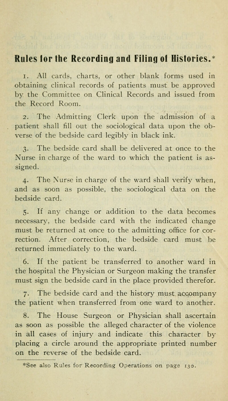 Rules lor the Recording and Filing of Histories.* 1. All cards, charts, or other blank forms used in obtaining clinical records of patients must be approved by the Committee on Clinical Records and issued from the Record Room. 2. The Admitting Clerk upon the admission of a patient shall fill out the sociological data upon the ob- verse of the bedside card legibly in black ink. 3. The bedside card shall be delivered at once to the Nurse in charge of the ward to which the patient is as- signed. 4. The Nurse in charge of the ward shall verify when, and as soon as possible, the sociological data on the bedside card. 5. If any change or addition to the data becomes necessary, the bedside card with the indicated change must be returned at once to the admitting ofifice for cor- rection. After correction, the bedside card must be returned immediately to the ward. 6. If the patient be transferred to another ward in the hospital the Physician or Surgeon making the transfer must sign the bedside card in the place provided therefor. 7. The bedside card and the history must acGompany the patient when transferred from one ward to another. 8. The House Surgeon or Physician shall ascertain as soon as possible the alleged character of the violence in all cases of injury and indicate this character by placing a circle around the appropriate printed number on the reverse of the bedside card. i'See also Rules for Recording Operations on page 130.