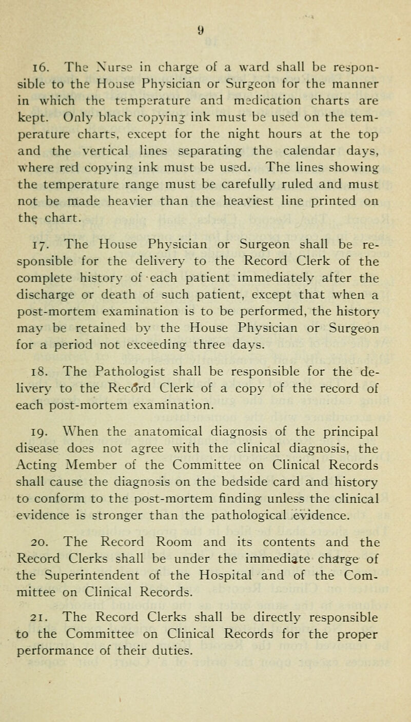 i6. The Xiirse in charge of a ward shall be respon- sible to the House Ph>sician or Surgeon for the manner in which the temperature and medication charts are kept. Only black copying ink must be used on the tem- perature charts, except for the night hours at the top and the vertical lines separating the calendar da\s, where red copying ink must be used. The lines showing the temperature range must be carefulh- ruled and must not be made heavier than the heaviest line printed on th^ chart. 17. The House Physician or Surgeon shall be re- sponsible for the delivery to the Record Clerk of the complete history of each patient immediately after the discharge or death of such patient, except that when a post-mortem examination is to be performed, the history may be retained by the House Physician or Surgeon for a period not exceeding three days. 18. The Pathologist shall be responsible for the de- liverv' to the Rec(5rd Clerk of a copy of the record of each post-mortem examination. 19. When the anatomical diagnosis of the principal disease does not agree with the clinical diagnosis, the Acting Member of the Committee on Clinical Records shall cause the diagnosis on the bedside card and history to conform to the post-mortem finding unless the clinical evidence is stronger than the pathological evidence. 20. The Record Room and its contents and the Record Clerks shall be under the immediate charge of the Superintendent of the Hospital and of the Com- mittee on Clinical Records. 21. The Record Clerks shall be directly responsible to the Committee on Clinical Records for the proper performance of their duties.