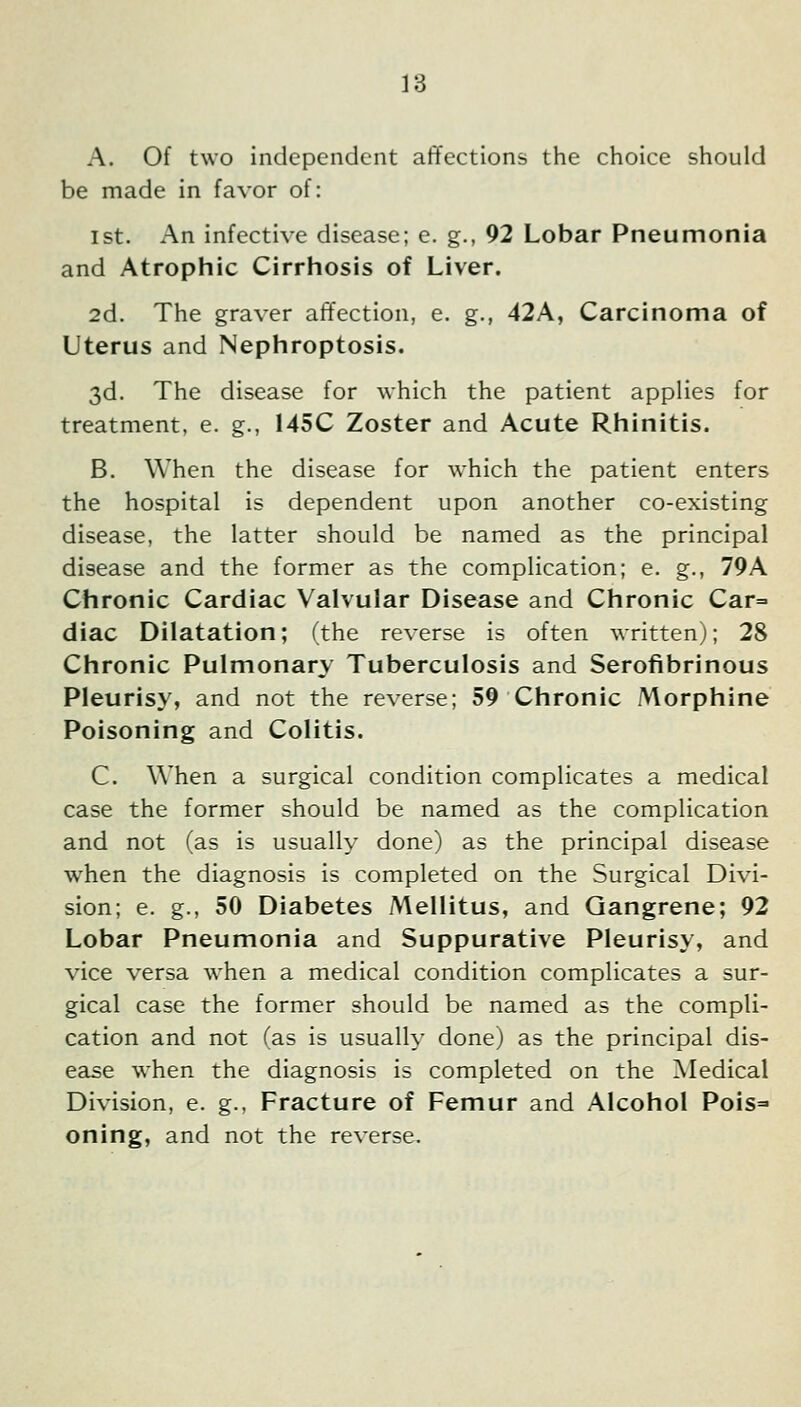 A. Of two independent affections the choice should be made in favor of: 1st. An infective disease; e. g., 92 Lobar Pneumonia and Atrophic Cirrhosis of Liver. 2d. The graver affection, e. g., 42A, Carcinoma of Uterus and Nephroptosis. 3d. The disease for which the patient applies for treatment, e. g., 145C Zoster and Acute Rhinitis. B. When the disease for which the patient enters the hospital is dependent upon another co-existing disease, the latter should be named as the principal disease and the former as the complication; e. g., 79A Chronic Cardiac Valvular Disease and Chronic Car^ diac Dilatation; (the reverse is often written); 28 Chronic Pulmonary Tuberculosis and Serofibrinous Pleurisy, and not the reverse; 59 Chronic Morphine Poisoning and Colitis. C. When a surgical condition complicates a medical case the former should be named as the complication and not (as is usually done) as the principal disease when the diagnosis is completed on the Surgical Divi- sion; e. g., 50 Diabetes Mellitus, and Gangrene; 92 Lobar Pneumonia and Suppurative Pleurisy, and vice versa when a medical condition complicates a sur- gical case the former should be named as the compli- cation and not fas is usually done) as the principal dis- ease when the diagnosis is completed on the Medical Division, e. g., Fracture of Femur and Alcohol Pois=' oning, and not the reverse.