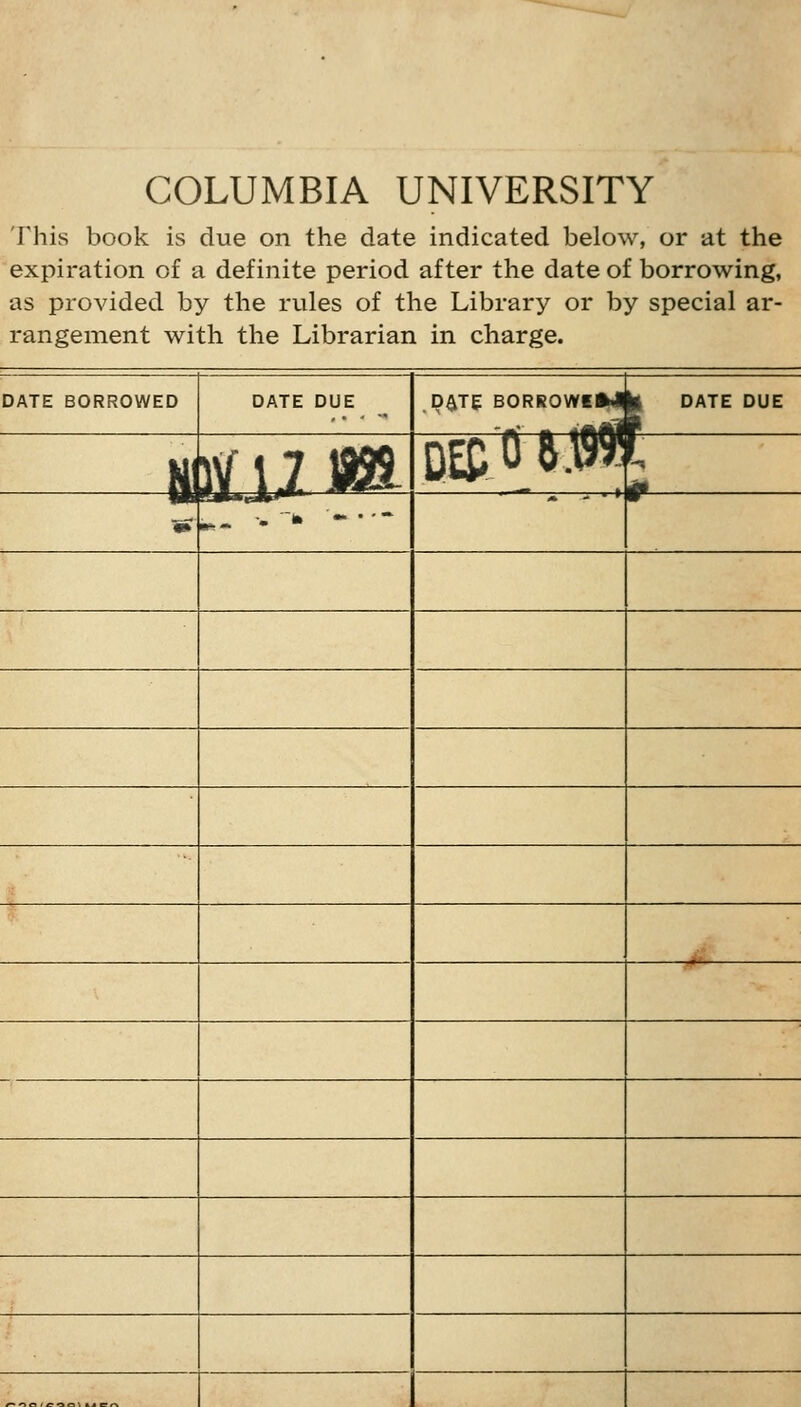 COLUMBIA UNIVERSITY This book is due on the date indicated below, or at the expiration of a definite period after the date of borrowing, as provided by the rules of the Library or by special ar- rangement with the Librarian in charge. DATE BORROWED DATE DUE P^TE B0RR0WEM|| date DUE Hi )1U.^ m 0 ^0 Vti