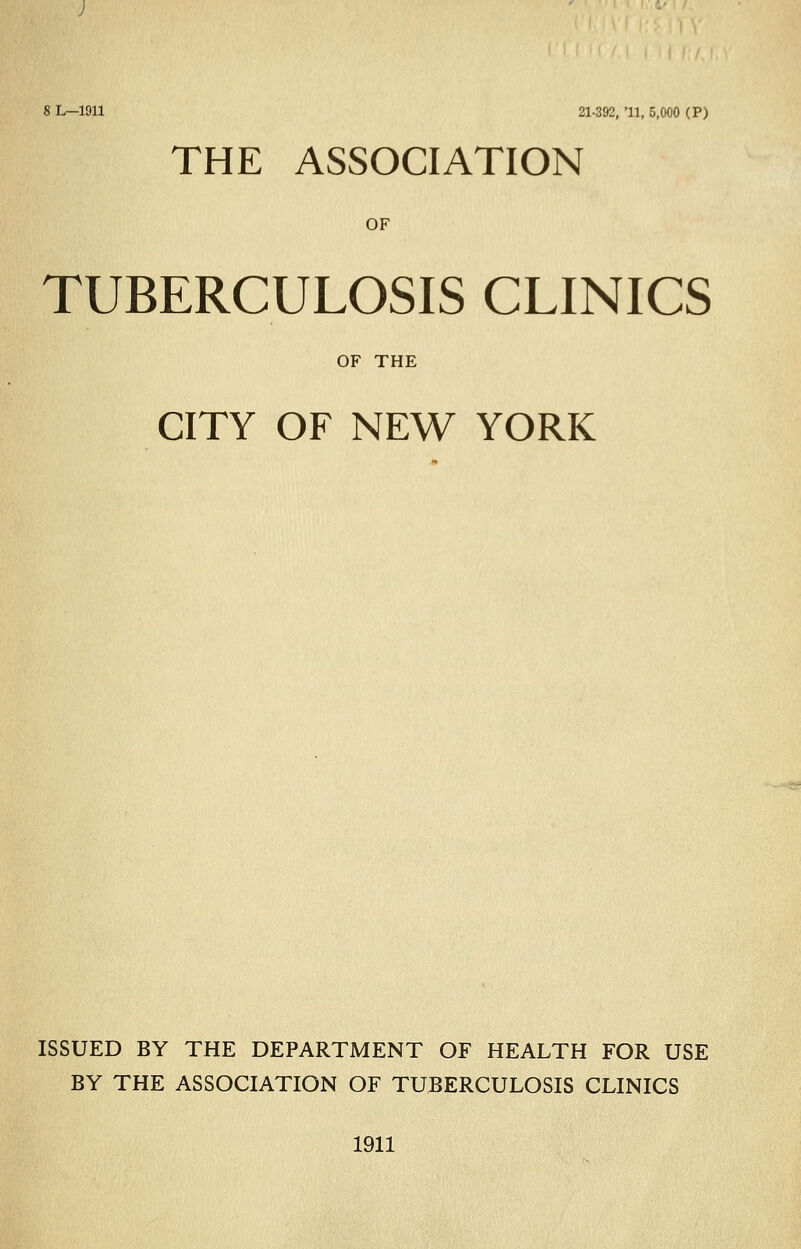 8 L—1911 21-392, 11, 5,000 (P) THE ASSOCIATION OF TUBERCULOSIS CLINICS OF THE CITY OF NEW YORK ISSUED BY THE DEPARTMENT OF HEALTH FOR USE BY THE ASSOCIATION OF TUBERCULOSIS CLINICS 1911