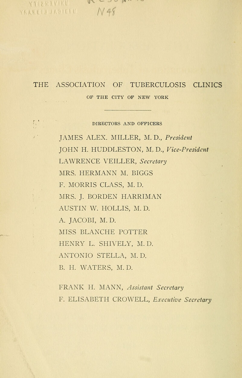 yV *- <-* v f*  /Vff THE ASSOCIATION OF TUBERCULOSIS CLINICS OF THE CITY OF NEW YORK DIRECTORS AND OFFICERS JAMES ALEX. MILLER, M. D., President JOHN H. HUDDLESTON, M. D., Vice-President LAWRENCE VEILLER, Secretary MRS. HERMANN M. BIGGS F. MORRIS CLASS, M. D. MRS. J. BORDEN HARRIMAN AUSTIN W. HOLLIS, M. D. A. JACOBI, M. D. MISS BLANCHE POTTER HENRY L. SHIVELY, M. D. ANTONIO STELLA, M. D. B. H. WATERS, M. D. FRANK H. MANN, Assistant Secretary F. ELISABETH CROWELL, Executive Secretary