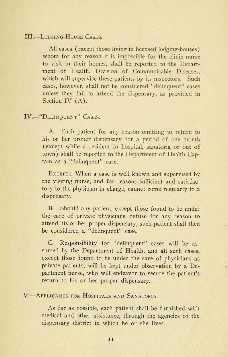 III.—LODGING-HOUSE CASES. All cases (except those living in licensed lodging-houses) whom for any reason it is impossible for the clinic nurse to visit in their homes, shall be reported to the Depart- ment of Health, Division of Communicable Diseases, which will supervise these patients by its inspectors. Such cases, however, shall not be considered delinquent cases unless they fail to attend the dispensary, as provided in Section IV (A). IV.—Delinquent Cases. A. Each patient for any reason omitting to return to his or her proper dispensary for a period of one month (except while a resident in hospital, sanatoria or out of town) shall be reported to the Department of Health Cap- tain as a delinquent case. Except : When a case is well known and supervised by the visiting nurse, and for reasons sufficient and satisfac- tory to the physician in charge, cannot come regularly to a dispensary. B. Should any patient, except those found to be under the care of private physicians, refuse for any reason to attend his or her proper dispensary, such patient shall then be considered a delinquent case. C. Responsibility for delinquent cases will be as- sumed by the Department of Health, and all such cases, except those found to be under the care of physicians as private patients, will be kept under observation by a De- partment nurse, who will endeavor to secure the patient's return to his or her proper dispensary. V.—Applicants for Hospitals and Sanatoria. As far as possible, each patient shall be furnished with medical and other assistance, through the agencies of the dispensary district in which he or she lives. n