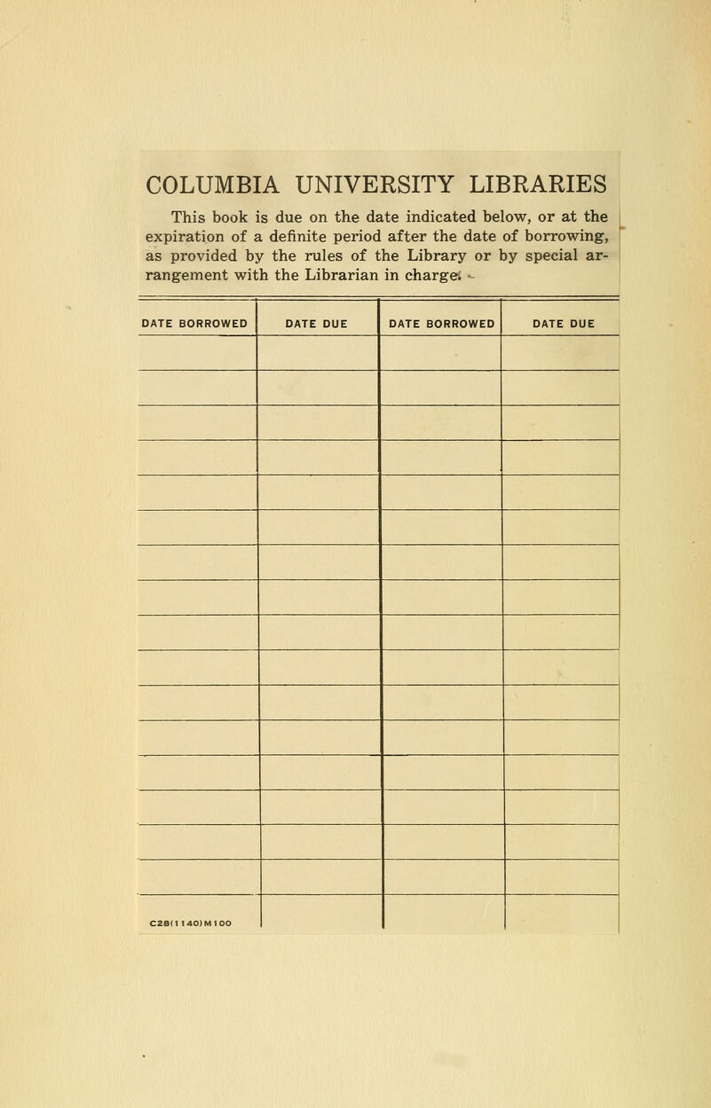 COLUMBIA UNIVERSITY LIBRARIES This book is due on the date indicated below, or at the expiration of a definite period after the date of borrowing, as provided by the rules of the Library or by special ar- rangement with the Librarian in charge; - DATE BORROWED DATE DUE DATE BORROWED DATE DUE