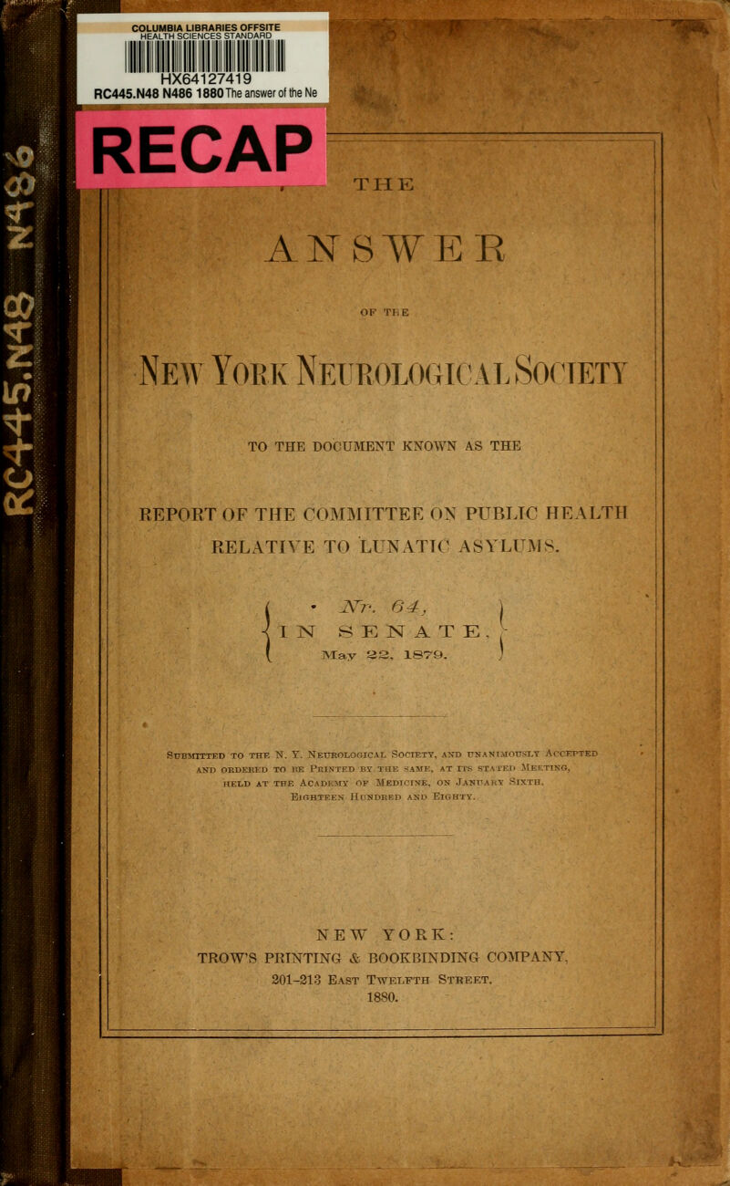 COLUMBIA LIBRARIES OFFSITE HEALTH SCIENCES STANDARD HX64127419 RC445.N48 N486 1880 The answer of the Ne RECAP I TII E ANSWER New Yoek Neukological Society TO THE DOCUMENT KNOWN AS THE REPORT OF THE COMMITTEE ON PUBLIC HEALTH RELATIVE TO LUNATIC ASYLUMS. • J\^T'. 64, IN S E N A T E ]VIav a 3, ISTQ. SuBj^rrrTED to thf. N. Y. Neurological Soctety, and unanimously Accepted and okdeked to be printed by the same, at its stated jteeting, held at the acadkmy op medicine, on january sixth. Eighteen Hcindred and Eighty. NEW YORK: TROWS PRINTING & BOOKBINDING CO]VTPANY, 201-213 East Twelfth Steeet. 1880.