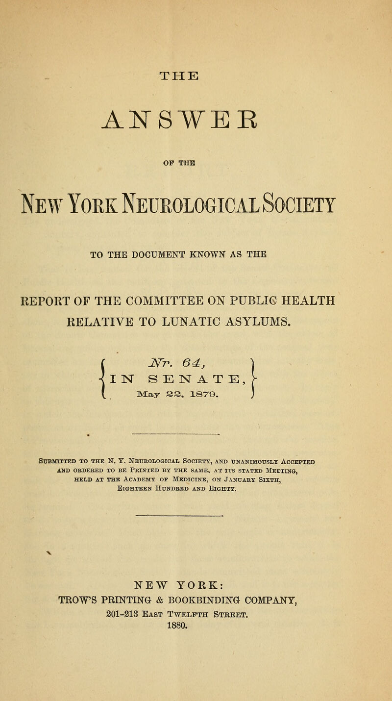 THE A:t^8WEE OF THE New York Neurological Society TO THE DOCUMENT KNOWN AS THE REPORT OF THE COMMITTEE ON PUBLIC HEALTH RELATIVE TO LUNATIC ASYLUMS. I JSTp. 64:, IN SENATE, nMay as, 1879. Submitted to the N. Y. Neurological Society, and unanimously Accepted and ordered to be printed by the same, at its stated meeting, held at the academy of medicine, on january sixth, BiOHTEEN Hundred and Eighty. NEW YORK: TROWS PRINTING & BOOKBINDING COMPANY, 201-313 East Twelfth Stkeet. 1880.