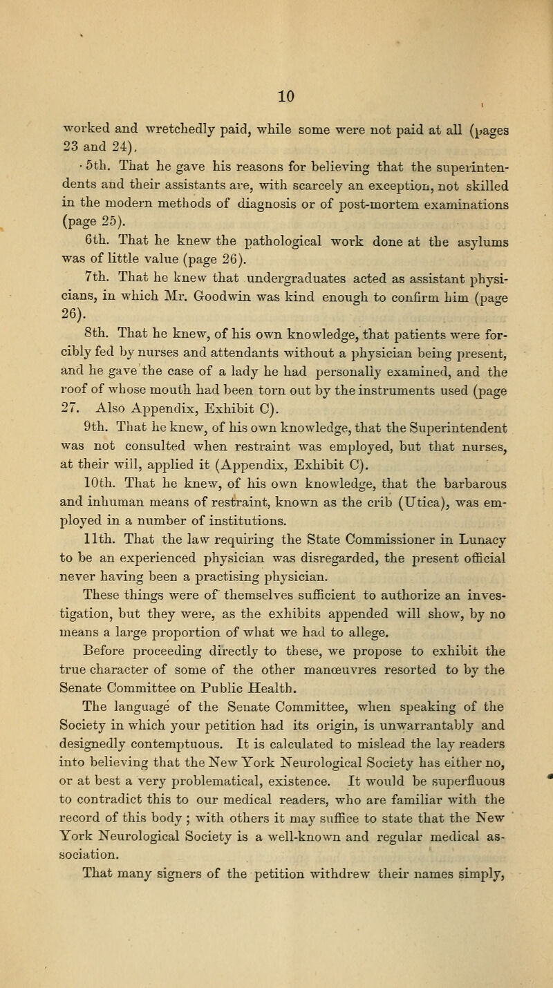 I worked and wretcliedly paid, while some were not paid at all (pages 23 and 24). • 5th. That he gave his reasons for believing that the superinten- dents and their assistants are, with scarcely an exception, not skilled in the modern methods of diagnosis or of post-mortem examinations (page 25). 6th. That he knew the pathological work done at the asylums was of little value (page 26). 7th. That he knew that undergraduates acted as assistant physi- cians, in which Mr. Goodwin was kind enough to confirm him (page 26). 8th. That he knew, of his own knowledge, that patients were for- cibly fed by nurses and attendants without a physician being present, and he gave the case of a lady he had personally examined, and the roof of whose mouth had been torn out by the instruments used (page 27. Also Appendix, Exhibit C). 9th. That he knew, of his own knowledge, that the Superintendent was not consulted when restraint Avas employed, but that nurses, at their will, applied it (Appendix, Exhibit C). 10th. That he knew, of his own knowledge, that the barbarous and inhuman means of restraint, known as the crib (Utica), was em- ployed in a number of institutions. 11th. That the law requiring the State Commissioner in Lunacy to be an experienced physician was disregarded, the present official never having been a practising physician. These things were of themselves sufficient to authorize an inves- tigation, but they were, as the exhibits appended will show, by no means a large proportion of what we had to allege. Before proceeding directly to these, we propose to exhibit the true character of some of the other manoeuvres resorted to by the Senate Committee on Public Health. The language of the Senate Committee, when speaking of the Society in which your petition had its oi'igin, is unwarrantably and designedly contemptuous. It is calculated to mislead the lay readers into believing that the New York Neurological Society has either no, or at best a very problematical, existence. It would be superfluous to contradict this to our medical readers, who are familiar with the record of this body ; with others it may suffice to state that the New York Neurological Society is a well-known and regular medical as- sociation. That many signers of the petition withdrew their names simply,