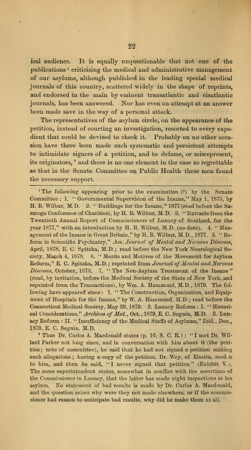 ical audience. It is equally unquestionable that not one of the publications' criticising the medical and administrative management of our asylums, although published in the leading special medical journals of this country, scattered widely in the shape of reprints, and endorsed in the main by eminent transatlantic and cisatlantic journals, has been answered. Nor has even an attempt at an answer been made save in the way of a pei-sonal attack. The representatives of the asylum circle, on the appearance of the petition, instead of courting an investigation, resorted to every expe- dient that could be devised to check it. Probably on no other occa- sion have there been made such systematic and persistent attempts to intimidate signers of a petition, and to defame, or misrepresent, its originators, * and there is no one element in the case so regrettable as that in the Senate Committee on Public Health these men found the necessary support. ' The following appearing prior to the examination (?) by the Senate Committee : 1.  Governmental Supervision of the Insane, Mslj 1, 1875, by H. B. Wilbur, M.D. 2.  Buildings for the Insane, 1877 (read before the Sa- ratoga Conference of Charities), by H. B. Wilbur, M.D. 3.  Extracts from the Twentieth Annual Report of Commissioners of Lunacy of Scotland, for the year 1877, with an introduction by H. B. Wilbur, M.D. (no date). 4. ''Man- agement of the Insane in Great Britain, by H. B. Wilbur, M.D., 1877. 5. Re- form in Scientific Psychiatry, Ain. Journal of Mental and Nervous Diseases, April, 1878, E. C. Spitzka, M.D.; read before the New York Neurological So- ciety, March 4, 1878. (i. '' Merits and Motives of the Movement for Asylum Reform, E. C. Spitzka, M.D.; reprinted from Journal of Mental and Nervous Diseases, October, 1878. 7. The Non-Asylum Treatment of the Insane'' (read, by mvitation, before the Medical Society of the State of New York, and reprinted from the Transactions), by Wm. A. Hammond, M.D., 1879. The fol- lowing have appeared since : 1.  The Construction, Organization, and Equip- ment of Hospitals for the Insane, by W. A. Hammond, M.D.; read before the Connecticut Medical Society, May 29, 1879. 2. Lunacy Reform : I.  Histori- cal Considerations, Archives of Med., Oct., 1879, E. C. Seguin, M.D. 3. Lun- acy Reform : II. Insufficiency of the Medical Staffs of Asylums, Ibid., Dec, 1879, E. C. Seguin. M.D. =■ Thus Dr. Carlos A. Macdonald states (p. 16, S. C. R.) :  I met Dr. Wil- lard Parker not long since, and in conversation with him about it (the peti- tion; note of committee), he said that he had not signed a petition making such allegations ; having a copy of the petition, Dr. Wey, of Elmira, read it to him, and then he said, I never signed that jjetition (Exhibit V.). The same superintendent states, somewhat in conflict with the assertions of the Commissioner in Lunacy, that the latter has made night inspections at his asylum. No statement of bad results is made by Dr. Carlos A. Macdonald, and the question arises why were they not made elsewhere, or if the commis- sioner had reason to anticipate bad results, why did he make them at all.