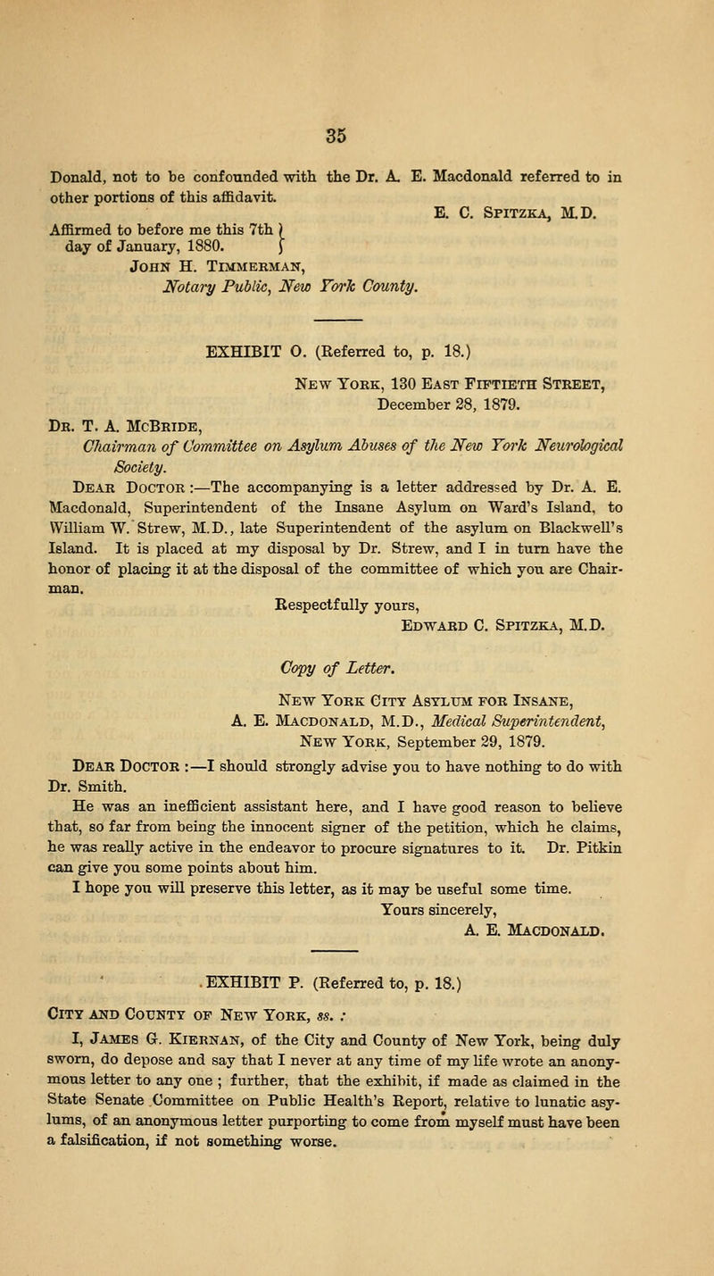 Donald, not to be confounded with the Dr. A. E. Macdonald referred to in other portions of this affidavit. E. C. Spitzka, M.D. Affirmed to before me this 7th ) day of January, 1880. J John H. Timmerman, Notary Public, New Fork County. EXHIBIT O. (Referred to, p. 18.) New York, 130 East Fiftieth Street, December 28, 1879. Dr. T. a. McBride, Chairman of Committee on Asylum Abuses of the New York Neurological Society. Dear Doctor :—The accompanying is a letter addressed by Dr. A. E. Macdonald, Superintendent of the Insane Asylum on Ward's Island, to William W. Strew, M.D., late Superintendent of the asylum on BlackweU's Island. It is placed at my disposal by Dr. Strew, and I in turn have the honor of placing it at the disposal of the committee of which you are Chair- man. Respectfully yours, Edward C. Spitzka, M.D. Copy of Letter. New York City Asylum for Insane, A. E. Macdonald, M.D., Medical Superintendent, New York, September 29, 1879. DeAB Doctor : —I should strongly advise you to have nothing to do with Dr. Smith. He was an inefficient assistant here, and I have good reason to believe that, so far from being the innocent signer of the petition, which he claims, he was really active in the endeavor to procure signatures to it. Dr. Pitkin can give you some points about him. I hope you wUl preserve this letter, as it may be useful some time. Yours sincerely, A. E. Macdonald. .EXHIBIT P. (Referred to, p. 18.) City and County of New York, ss. : I, James G. Kiernan, of the City and County of New York, being duly sworn, do depose and say that I never at any time of my life wrote an anony- mous letter to any one ; further, that the exhibit, if made as claimed in the State Senate Committee on Public Health's Report, relative to lunatic asy- lums, of an anonymous letter purporting to come from myself must have been a falsification, if not something worse.