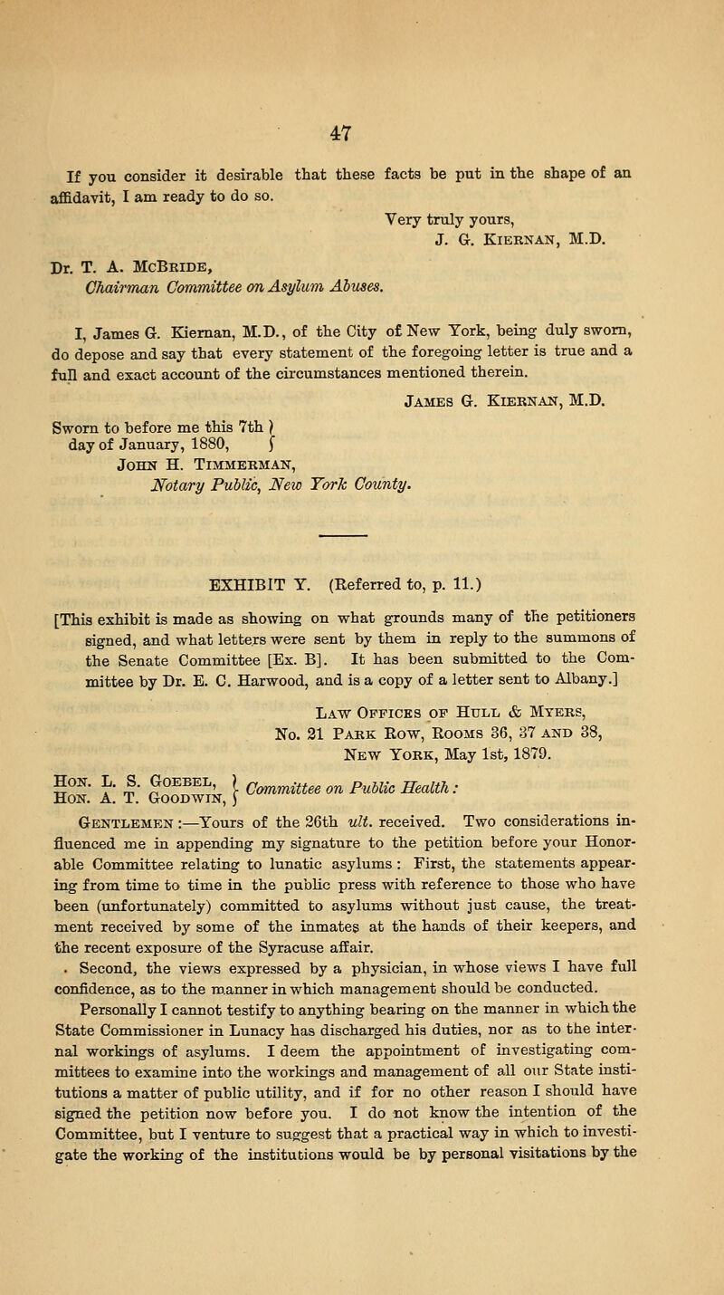 If you consider it desirable that these facts be put in the shape of an affidavit, I am ready to do so. Very truly yours, J. G. KlERNAN, M.D. Dr. T. A. McBbide, Chairman Committee on Asylum Abuses. I, James G. Kieman, M.D., of the City of New York, being duly sworn, do depose and say that every statement of the f oreg-oing letter is true and a fun and exact account of the circumstances mentioned therein. James G. Kiernan, M.D. Sworn to before me this 7th ) day of January, 1880, f John H. Timmerman, Notary Public, New York County. EXHIBIT Y. (Eeferred to, p. 11.) [This exhibit is made as showing on what grounds many of the petitioners signed, and what letters were sent by them in reply to the summons of the Senate Committee [Ex. B]. It has been submitted to the Com- mittee by Dr. E. C. Harwood, and is a copy of a letter sent to Albany.] Law Offices of Hull & Myers, No. 31 Park Row, Rooms 36, 37 and 38, New York, May 1st, 1879. Hon. L. S. Goebel, ) cJ^ymmittee on Public Health: Hon, a. T. Goodwin, ) Gentlemen :—Yours of the 26th ult. received. Two considerations in- fluenced me in appending my signature to the petition before your Honor- able Committee relating to lunatic asylums : First, the statements appear- ing from time to time in the public press with reference to those who have been (unfortunately) committed to asylums without just cause, the treat- ment received by some of the inmates at the hands of their keepers, and the recent exposure of the Syracuse afEair. . Second, the views expressed by a physician, in whose views I have full confidence, as to the ro.anner in which management should be conducted. Personally I cannot testify to anything bearing on the manner in which the State Commissioner in Lunacy has discharged his duties, nor as to the inter- nal workings of asylums. I deem the appointment of investigating com- mittees to examine into the workings and management of all our State insti- tutions a matter of public utility, and if for no other reason I should have signed the petition now before you. I do not know the intention of the Committee, but I venture to suggest that a practical way in which to investi- gate the working of the institutions would be by personal visitations by the