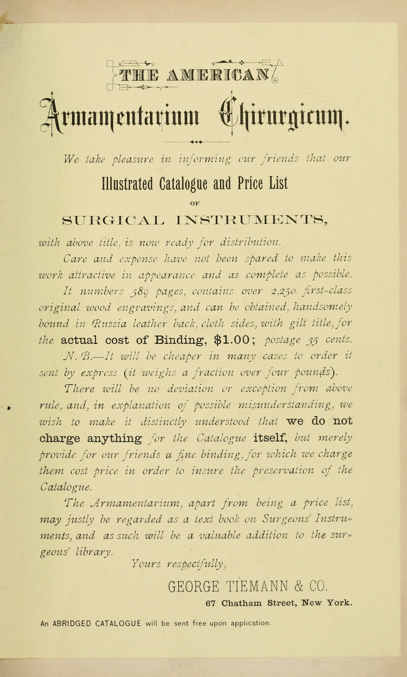 — --♦••♦ We take pleasure in informin^^ our friends that our Illustrated Catalogue and Price List with above title, is noiv ready for distribution. Care and expense have not been spared to make this work attractive in appearance and as complete as possible. It numbers j8g pciges^ contains over 2,2j0 first=class original ivood engravings^ and can be obtained^ handsomely bound in (Russia leather back, cloth sides, ivith gilt title, for the actual cost of Binding, $1.00; postage 35 cents. J\\ (B.—// will be cheaper in many cases to order it sent by express (it weighs a fraction over four pounds'). There will be no deviation or exception from above rule, and, in explanation of possible niisunderstandifig, we wish to make it distinctly understood that we do not charge anything for the Catalogue itself, but merely provide for our friends a fine binding, for which we charge them cost price in order to insure the preservation of the Catalogue. The Arn'iamentarium, apart from being a price list, may justly be regarded as a text book on Surgeons' Instru= ments^ and as such will be a valuable addition to the sur= geons' library. Yours respectfully, GEORGE TIEMANN & CO, 67 Chatham Street, New York. An ABRIDGED CATALOGUE will be sent free upon application.